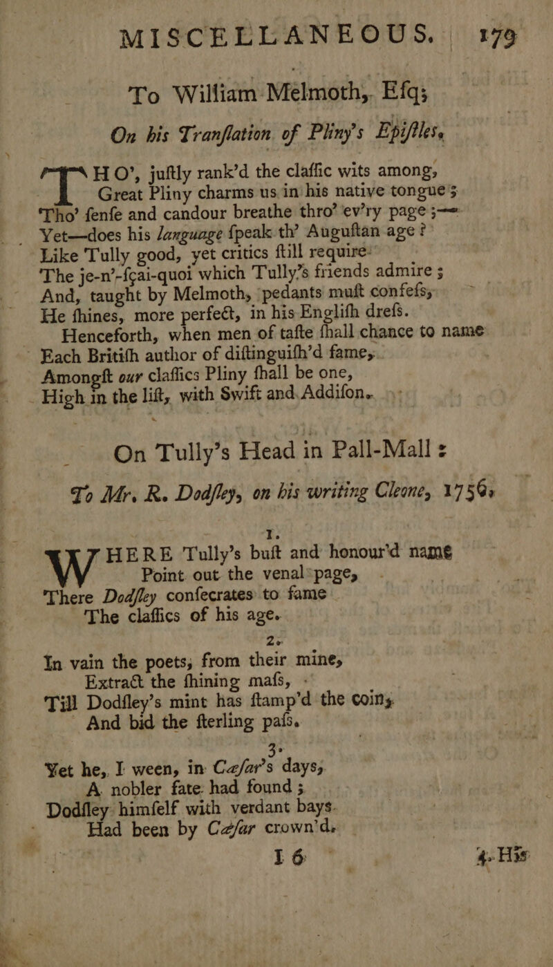 To William Melmoth,. Efq; On his Tranflation of Pliny’s Epifiles, wR HO’, juftly rank’d the claffic wits among, Great Pliny charms us in'his native tongue 5 ‘Tho’ fenfe and candour breathe thro’ ev’ry page ;—= - Yet—does his Jaxguage {peak th’ Auguftan age ? Like Tully good, yet critics ftill require: The je-n’-{cai-quoi which Tully’s friends admire ; And, taught by Melmoth, pedants muft confefs; He fhines, more perfect, in his Englifh drefs. Henceforth, when men of tafte {hall chance to name - Rach Britith author of diftinguifh’d fame, Amongtt our claflics Pliny fhall be one, High in the lift, with Swift and. Addifon.. On Tully’s Head in Pall-Mall : To Mr. R. Dodfley, on his writing Cleone, 175@: : HERE Toully’s buft and honour'd namé Point. out the venal* page, There Dodfley confecrates to fame The claffics of his age. Ze In vain the poets, from their mine, Extract the fhining mafs, - Till Dodfley’s mint has ftamp’d the coins - And bid the fterling pais. i Yet he,. I ween, in Ca/ar’s days, A. nobler fate: had found ; Dodfley himfelf with verdant bays. Had been by Ce/ar crown'd.