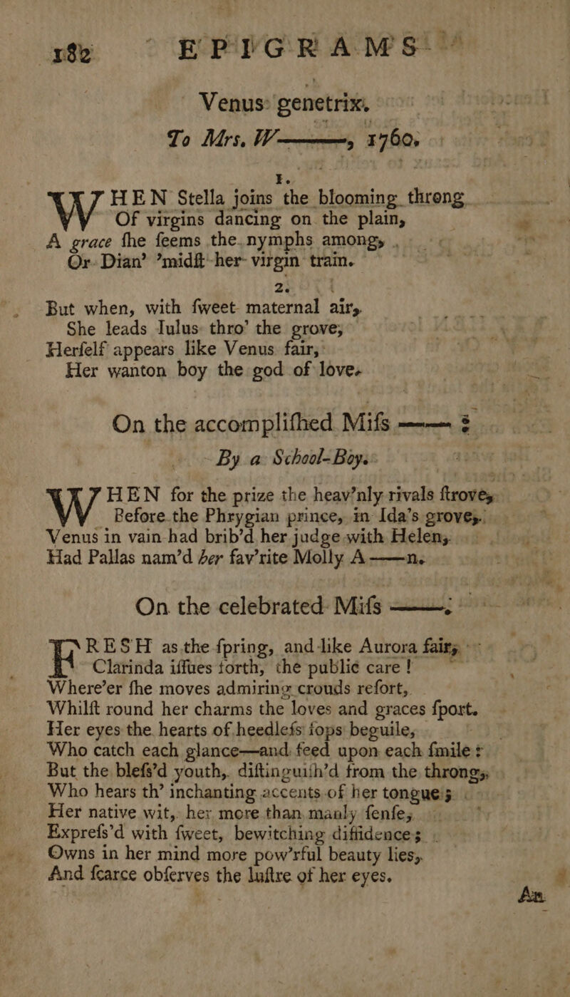 3% ° EPG R AMS!) Venus: genetrix. To Mrs, W———, 1760, I. HEN Stella joins the blooming throng, Of virgins dancing on the plain, A grace the feems the.nymphs among, . Or. Dian’ ’midft-her- virgin tram. zeit But when, with fweet maternal airy She leads Iulus: thro’ the grove; Herfelf appears like Venus. fair, : Her wanton boy the god of love. On the accomplifhed Mifs —— ¢ By a School-Boy. | | HEN for the prize the heav’nly rivals ftroves Before.the Phrygian prince, in Ida’s grove, Venus in vain-had brib’d her judge with Helens. Had Pallas nam/’d der fav’rite Molly A——n. On the celebrated: Mifs ———; RESH as.the fpring, and like Aurora fairy ~~ Clarinda iffues torth, the publi¢ care ! = Where’er fhe moves admiring crouds refort, Whilft round her charms the loves and graces fport. Her eyes the hearts of heedlefs: iops beguile, a Fi: Who catch each glance—and. feed upon each fmile + But the blefs’d youth,. diftinguish’d trom the throngs; Who hears th’ inchanting accents of her tongues. | Her native wit, her more than, manly fenfe; ; Exprefs’d with fweet, bewitching diffidences - Owns in her mind more pow’rful beauty lies, And fearce obferves the luftre of her eyes.