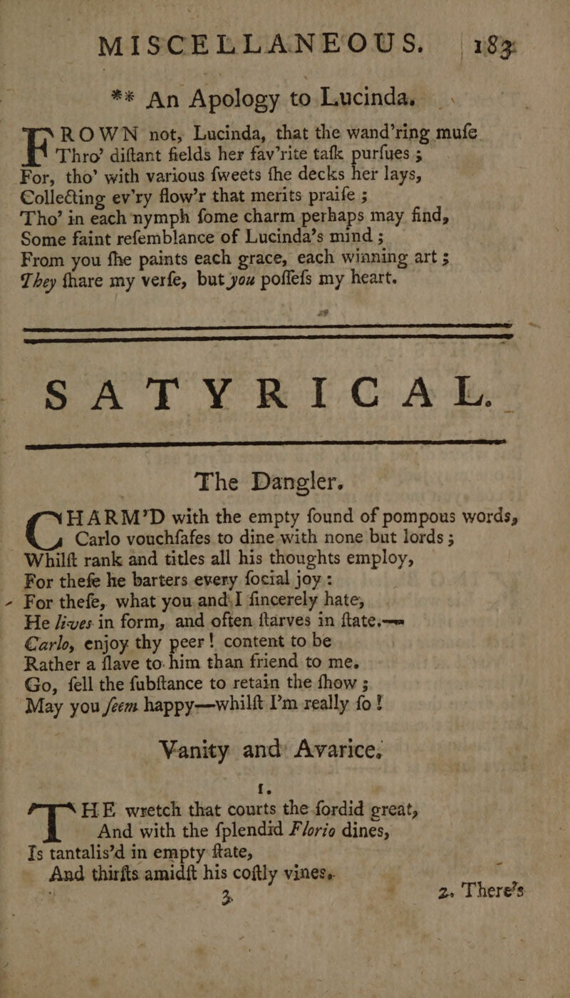 \ ** An Apology to Lucinda. ROWN not, Lucinda, that the wand’ring mufe For, tho’ with various fweets fhe decks her lays, €olle&amp;ting ev'ry flow’r that merits praife ; Tho’ in each nymph fome charm perhaps may find, Some faint refemblance of Lucinda’s mind ; From you fhe paints each grace, each winning art 5 They fhare my verfe, but you poffefs my heart. a &lt; SATYRICAL. The Dangler. HARM’D with the empty found of pompous words, Carlo vouchfafes to dine with none but lords ; Whilft rank and titles all his thoughts employ, For thefe he barters every foctal joy : For thefe, what you. and;I fincerely hate, He /ives.in form, and often ftarves in ftate,—» Carlo, enjoy thy peer! content to be Rather a flave to: him than friend to me. Go, fell the fubftance to retain the fhow ; May you /eem happy—whilft Pm really fo! Vanity and: Avarice, fs “&lt; FLE wretch that courts the fordid great, And with the fplendid Florio dines, Ts tantalis’d in empty: ftate, And thirfts amidft his coftly vines. . Ff i 3p 3 2. There’s