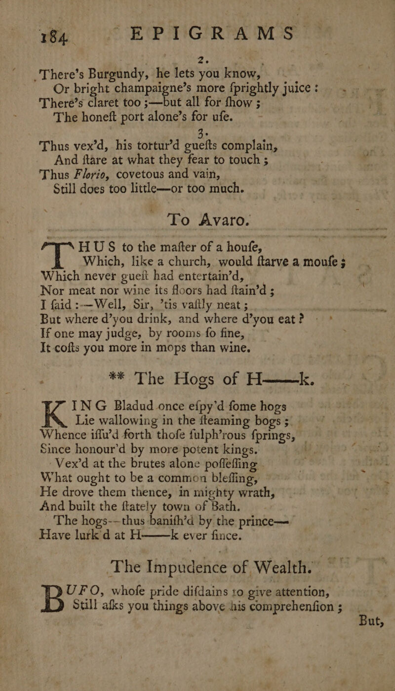 | oH _There’s Burgundy, he lets you know, Or bright champaigne’s more fprightly juice: . There’s claret too ;—but all for fhow ; The honeft port alone’s for ufe. ue Thus vex’d, his tortur’d guefts complain, And ftare at what they fear to touch ; Thus Flrio, covetous and vain, Still does too littlh—or too much. To Avaro. HU S to the mafter of a houfe, Which, like a church, would ftarve a moufe $ Which never gueit had entertain’d, © Nor meat nor wine its floors had ftain’d ; I faid :-—Well, Sir, ’tis vaiily neat ; But where d’you drink, and where d’you eat? - If one may judge, by rooms fo fine, It cofts you more in mops than wine. ** The Hogs of H——k. ING Bladud once efpy’d fome hogs Lie wallowing in the fteaming bogs ;__ Whence iffu’d forth thofe fulph’rous fprings, — Since honour’d by more potent kings. Vex’d at the brutes alone poffefing . What ought to be a common blefling, He drove them thence, in mighty wrath, And built the ftately town of Bath. The hogs-—thus banifh’d by the prince— Have lurk'd at H k ever fince. The Impudehce of Wealth. bona Ba O, whofe pride difdains to give attention, Still afks you things above his comprehenfion ; 4 { But,