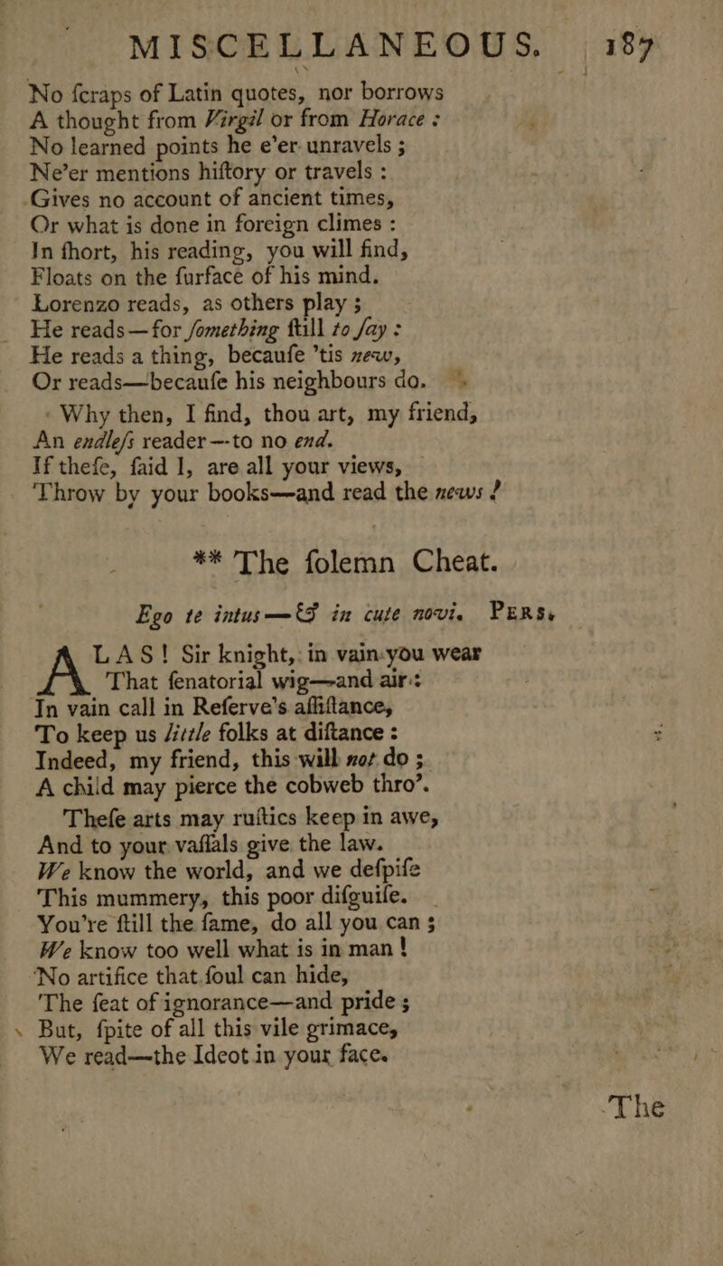 No {craps of Latin quotes, nor borrows A thought from Virgél or from Horace : No learned points he e’er unravels ; Ne’er mentions hiftory or travels : Or what is done in foreign climes : In fhort, his reading, you will find, Floats on the furface of his mind. Lorenzo reads, as others play ; He reads—for /omething fill to fay: Or reads—becanufe his neighbours do, Why then, I find, thou art, my friend, An endle/s reader —-to no end. If thefe, faid 1, are all your views, — Throw by your books—and read the news ? ** The folemn Cheat. Ego te intus_——€S in cute novi. PERS, LAS! Sir knight,: in vain-you wear That fenatorial wig—and air:: Tn vain call in Referve’s affiflance, To keep us /itz/e folks at diftance : Indeed, my friend, this will not do ;. A child may pierce the cobweb thro’. Thefe arts may ruitics keep in awe, And to your. vaflals give the law. We know the world, and we defpife This mummery, this poor difguife. You're ftill the fame, do all you can 5 We know too well what is in man ! The feat of ignorance—and pride ; But, fpite of all this vile grimace, We read—the Ideot in your face. The