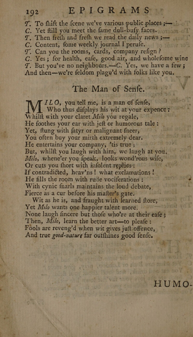 7. To fhift the {cene we’ve various public places ;—-.), C. Yet ftill you meet the fame dull-bufy. faces. 9 9m ¥ 7. Then freth and frefh we read the daily news;— ... C. Content, fome weekly journal I perule. 7. Can you the rooms, cards, company refign? C. Yes; for health, eafe, good air, and wholefome wine J. But you’ve no neighbours.—-C. Yes, we have a few ; And then—we’re feldom plagu’d with folks like you. The Man of Senfe. 8 ¥ ILO, you tell me, is a man of fenfe, : i Who thus difplays his wit at’your expences ——* Whilit with your claret Mle you regale, ~ He foothes your ear with jeft or humorous tale: . Yet, ftung with fatyr or malignant fneer; You often buy your mirth extremely dear. He entertains your company, “tis true ; But, whilft you laugh with him, we laugh at-you, Milo, whene’er you f{peak, looks wond’reus wife, Or cuts you fhort with infolent replies: . If contradicted, heav’ns! what exclamations ! He fills the room with rude vociferations: ¢ With cynic fnarls maintains the loud debate, Fierce as a cur before his mafter’s gate. ; Wit as he is, and fraught with learned ftore, © Yet Milo wants one happier talent more. © ~~~ None laugh fincere but thofe who’re at their eafe ; Then, Mzlo, learn the better art—to pleafe : Fools are reveng’d when wit gives juft:offence, And true good-nature far outfhines good fenfe. yet : . Laat EE MLO
