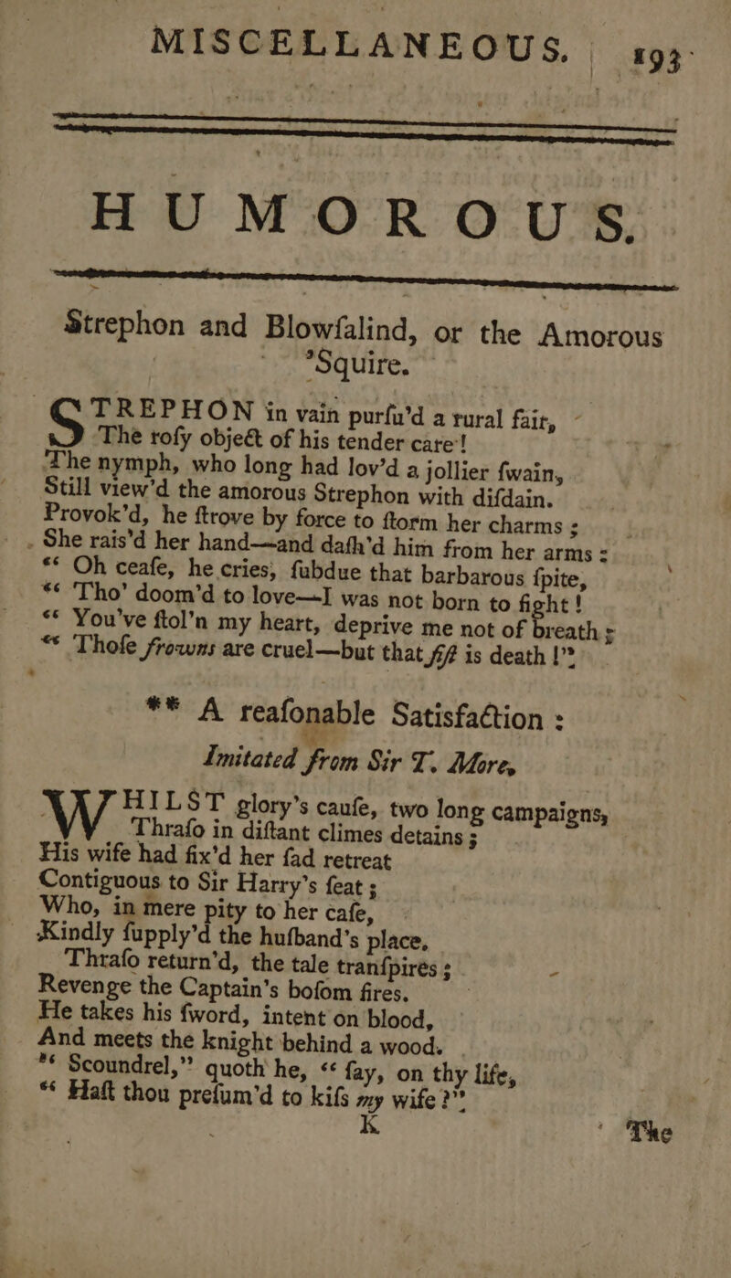 HUMOROUS Strephon and Blowfalind, or the Amorous *Squire. : TREPHON in vain purfu’d a rural fair, ~ y The rofy obje&amp; of his tender care’! hid ‘The nymph, who long had lov’d a jollier {wain, Still view’d the amorous Strephon with difdain. Provok’d, he ftrove by force to ftorm her charms : __. She rais’d her hand—and dafh’d him from her arms : ** Oh ceafe, he cries, fubdue that barbarous {pite, ** ‘Tho’ doom’d to love—I was not born to fight! ** You've ftol’n my heart, deprive me not of breath ; “* Thole frowns are cruel—but that Sf is death |” . ** A reafonable Satisfaction : Imitated from Sir T. Mores W HILST glory’s caufe, two lon £ campaigns, Thrafo in diftant climes detains ; His wife had fix’d her fad retreat Contiguous to Sir Harry’s feat ; Who, in mere pity to her cafe, Kindly fupply’d the hufband’s place, Thrafo return’d, the tale tran{pirés ; - Revenge the Captain’s bofom fires. | He takes his fword, intent on blood, And meets the knight behind a wood. _ ** Scoundrel,” quoth he, &lt;¢ fay, on thy life, “* Haft thou prefum’'d to kifs my wife?” K