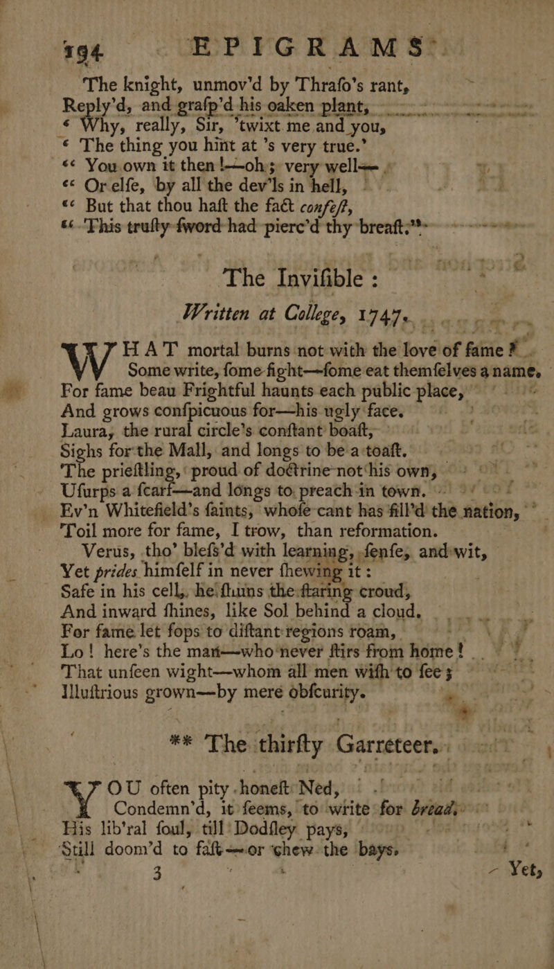 794 EPIGRAMS-. bis knight, unmov’d by Thrafo’s rant, . Reply’d, and grafp’d his -eaken “plants --- 7 &gt; 2: otdiot ine © Why, really, Sir, ewixt. me.and Yous . : The thing you hint at ’s very true.’ «¢ You own it then !—oh, very well&lt;= ) «* Orelfe, by all the dev’ Ms i in hell, «« But that thou haft the fact confe/, 66 This ae fword- had piere’d thy breaft?*= The Invifible : : , Written at Cullege, W747 0 es HAT mortal burns not with the love of ifte | ”? V Some write, fome fight—fome eat themfelves 4 name, For fame beau Frightful haunts each public place, at And grows confpicuous for—his ugly face. Laura, the rural circle’s conftant’ boaft, Si hs forthe Mall, and longs to be a:toaft. e prieftling, “proud of doétrine-not‘his own, °°” &gt; : Utes s a feart—and longs to. preachin town. © / ) Ev’n tWhitefield's faints, whofe-cant has fill’d’ the nation, Toil more for fame, I trow, than reformation. Verus, tho’ blefs’d with learning, fenfe, and wit, Yet prides. himfelf in never fhewing it : Safe in his cell, he! ftuins the:ftaring croud, And inward fhines, like Sol behind a cloud. potbeast For fame let fops to diftant: regions roam, | aN Lo! here’s the mat—who‘never ftirs from uinie t ae y ’ That unfeen wight—whom all men with to fee Illuftrious rey meré aes ate ae a? *e' The: thirfty Garreteer. OU often pity. honeft Ned, Condemn’d, it feems, to write for breads? His lib’ral foul, till: Dodfley pays, » oe hte 3 ‘ ra Yet,