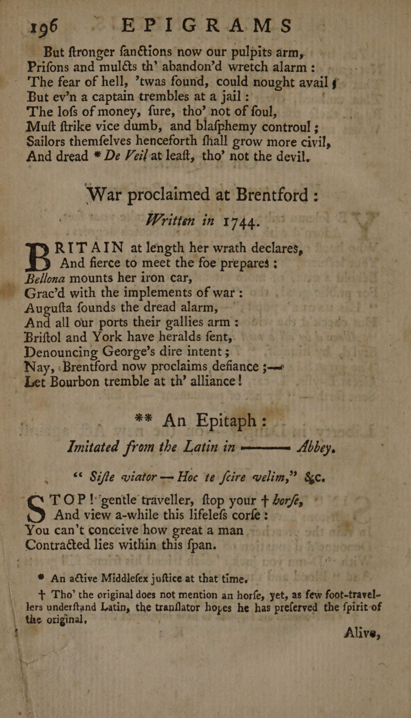 - But ftronger fanétions now our pulpits arm, Prifons and muléts th’ abandon’d wretch alarm : - But ev’n a captain trembles at a jail : The lofs of money, fure, tho’ not of foul, Mutt ftrike vice dumb, and blafphemy controul ; Sailors themfelves henceforth fhall grow more civil, And dread * De Veil-at leaft, tho’ not the devil. ‘War proclaimed at Brentford : sities Written in 1744. °° RITAIN at length her wrath declares, And fierce to meet the foe prepares : Bellona mounts her iron car, Grac’d with the implements of war : Augufta founds the dread alarm, And all our ports their gallies arm : Briftol and York have heralds fent, Denouncing George’s dire intent ; Nay, :Brentford now proclaims defiance ;-~ ** An Epitaph: - Imitated from the Latin in ——— Abbey, , © Sifle viator — Hoe te feire velim,” &amp;. “C\ TOP! gentle traveller, flop your + dere, ° And view a-while this lifelefs corfe : You can’t conceive how great a man. Contracted lies within this fpan. ® An active Middlefex juftice at that time. + Tho’ the original does not mention an horfe, yet, as few foot-travel- Alive, | i?