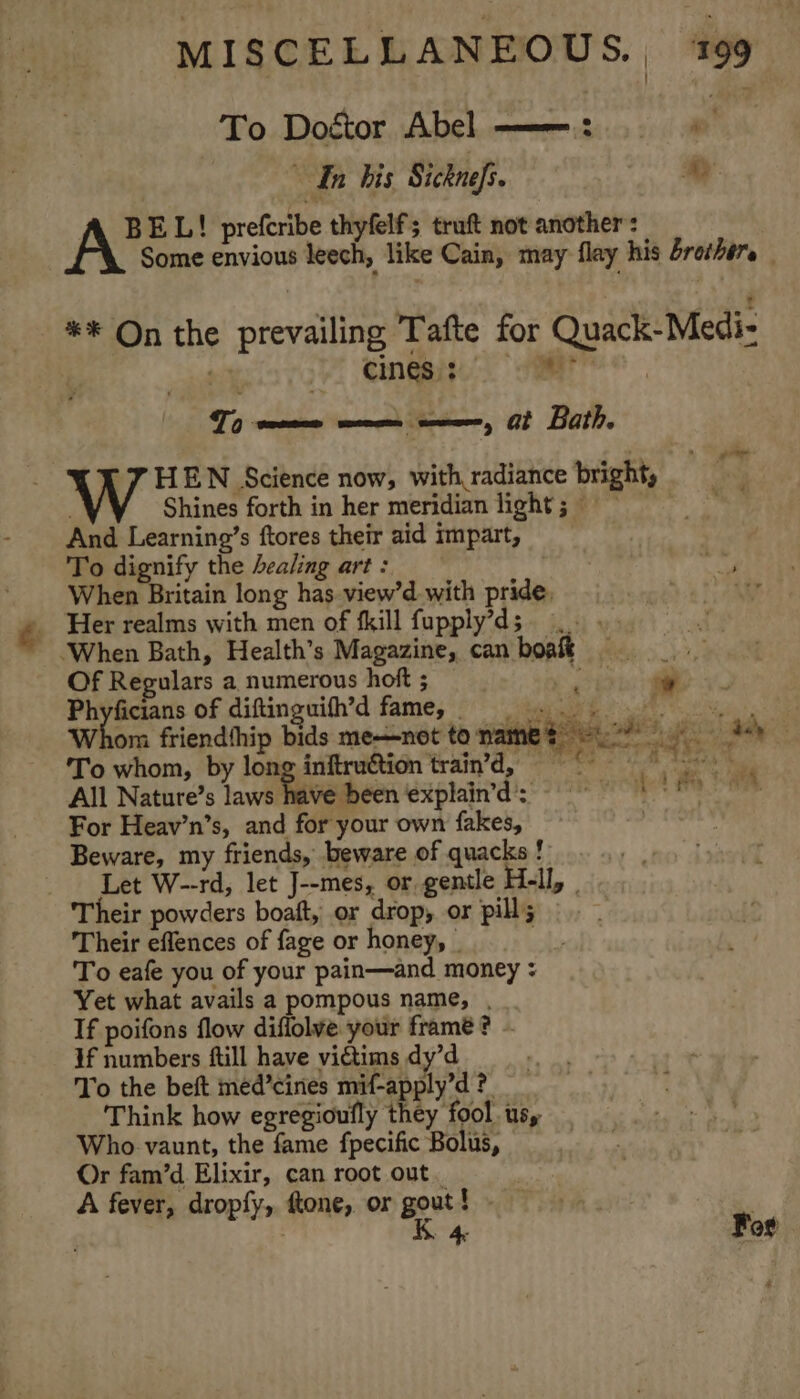 To Dogtor Abel ——: . s 1 ~ In bis Sicknefs. my BEL! prefcribe thyfelf; trat not another: Some envious leech, like Cain, may flay his brothers _ ** On the prevailing Tafte for Quack-Medi- . ay Vi Sanaa a To womens men eee, Gt Bath, “TF HEN Science now, with radiance bright, 7 Shines forth in her meridian light; 9 And Learning’s ftores their aid impart, To dignify the healing art : When Britain long has view’d with pride, - Her realms with men of fkill fupply’ds ‘When Bath, Health’s Magazine, can boal Of Regulars a numerous hoft ; ian Phyficians of diftinguith’d fame, 92° yh tN Whom friendthip bids me—not tonamet oy Ah To whom, by long inftruétion train’'d, All Nature’s laws Tavedeen Mishra &gt; 2 one ae ide For Heav’n’s, and for your own fakes, Beware, my friends, beware of quacks ! Let W--rd, let J--mes, or gentle H-ll, _ Their powders boaft, or drop, or pill; Their eflences of fage or honey, | ‘ To eafe you of your pain—and money : Yet what avails a pompous name, , If poifons flow diffolve your frame? - If numbers ftill have victims dy’d To the beft med’cines mif-apply’d ? Think how egregioufly they fool us, Who vaunt, the fame fpecific Bolus, Or fam’d Elixir, can root out. A fever, dropfy, ftone, or gout! - K 4 For