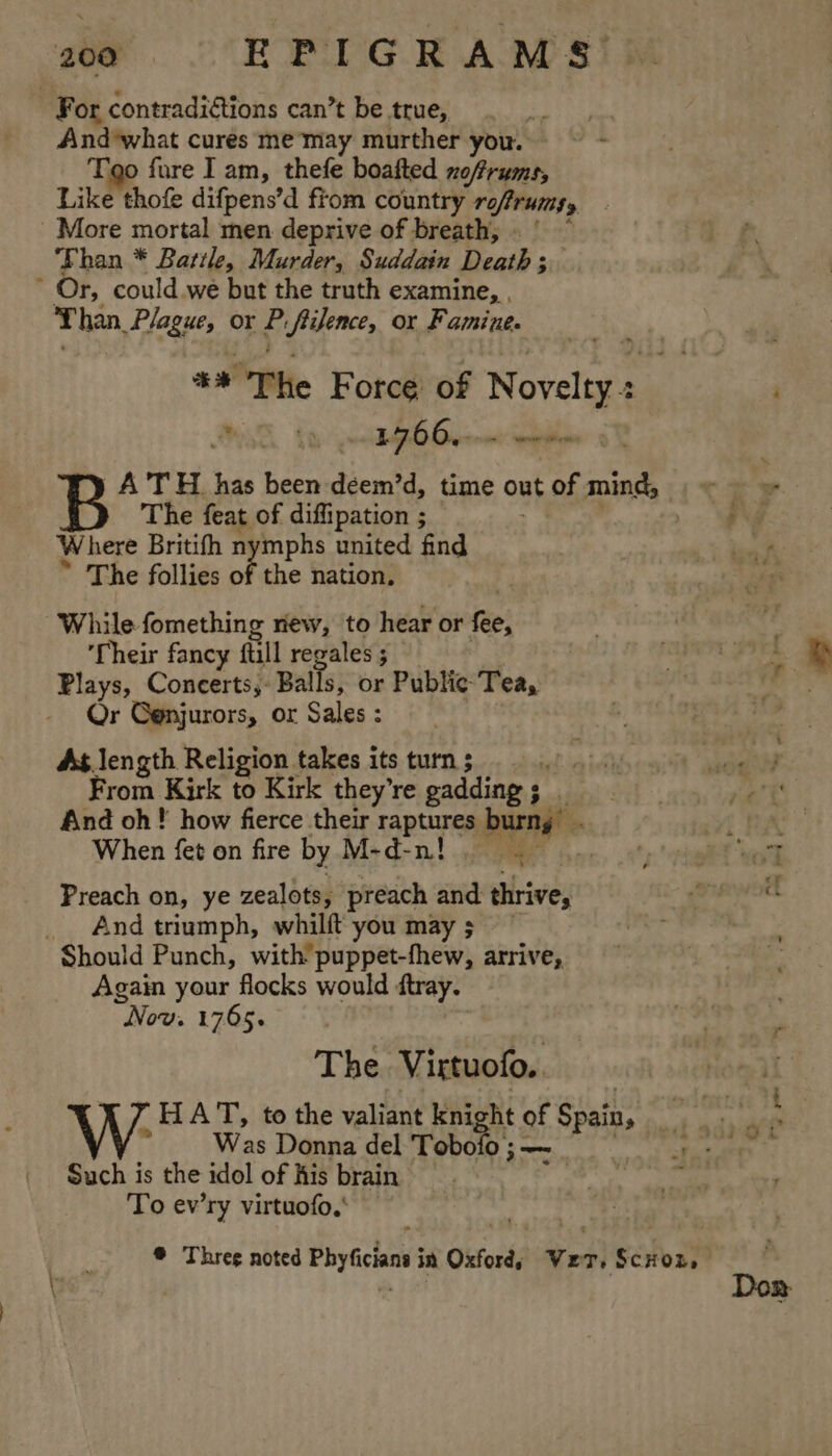 For contradiétions can’t be true, And*what cures me'may murther you. Tao fure Iam, thefe boafted no/frums, Like thofe difpens’d from country roftrurs, More mortal men deprive of breath, ‘Fhan * Battle, Murder, Suddain Death * Or, could.we but the truth examine, . Than, Plague, or i fiilence, or Famine. + The Force of Novels PSE 1 50 Demme | A'T H_ has been deem’d, time out of mind, The feat of diffipation ; Where Britifh nymphs united find * The follies of the nation. While. fomething riew, to hear or fee, Their fancy fuill regales ; Plays, Concerts, Balls, or Public Tea, Or Genjurors, or Sales : As length Religion takes its turn 5 mart From Kirk to Kirk they’re gadding ; eh Fe And oh! how fierce their TARR burng” be When fet on fire by M-d-nt. 5 Preach on, ye zealots, preach and shaves And triumph, whilft you may ; Should Punch, with puppet-fhew, arrive, Again your flocks would ftray. “Now. 1765. The Virtuofo.. THA T, to the valiant knight of Spal Such is the idol of his brain To ev’ry virtuofo,' ® Threg noted Phy icine in Oxfords ve T) Sétost