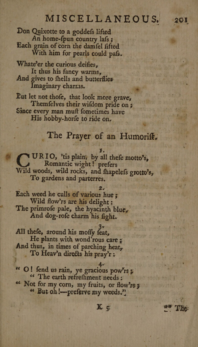 Don Quixotte to a goddefs lifted. An home-fpun country lafs ; e Each grain of corn the damfel fifted With him for pearls could pafs. Whate’er the curious deifies, Tt thus his fancy warms, .. And gives to fhells and butterflies: Imaginary charras. * Put let not thofe, that look more grave, Themfelves their wifdom pride on ; Since every man muft fometimes have His hobby-horfe to ride on.  _ The Prayer of an Humorift, ¥. URIO, ’tis plainy by all thefe motto’s, Romantic wight! prefers Wild woods, wild rocks, and fhapelefs grotto’s, To gardens and parterres. ; &gt; 2- _ Each weed he culls of various hue ; Wild flow’rs are his delight : ‘The primrofe pale, the hyacinth blue, And dog-rofe charm his fight. All thefe, around his moffy ae He plants with wond’rous care ; And thus, in times of parching heat, : . To Heav’n direéts his pray’r ; ° * O! fend us rain, ye Paciee pow'rs ¢ . ‘* The earth refrefhment needs ; ** Not for my corn, my fruits, or flow’rs 3 “ But oh!—preferve my weeds.” Ks ue ae The: