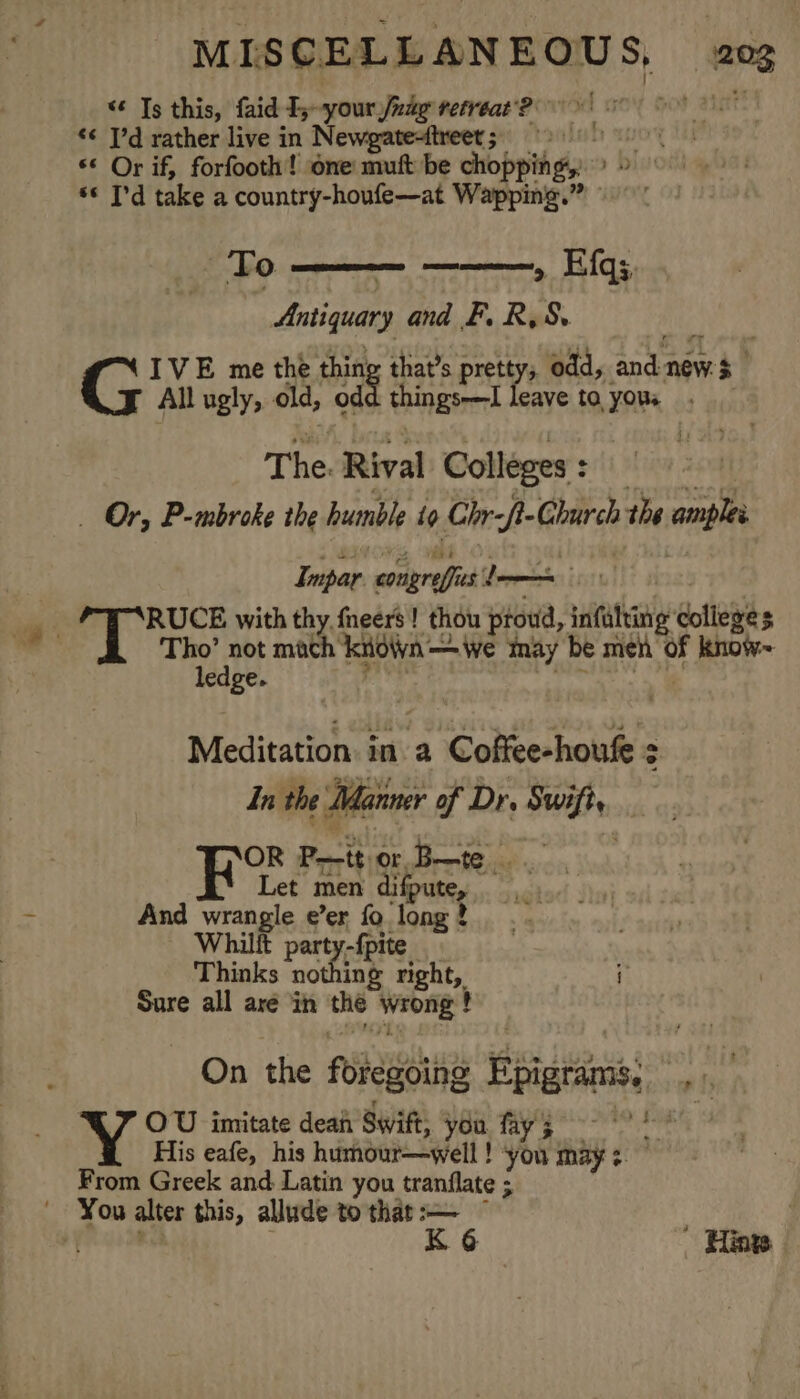 “ Ts this, faid Ij~your fig retreat‘? ‘¢ I'd rather live in Newgatesttreet;. &gt; « Or if, forfooth! one mutt be choppingy &gt; 9 ** I'd take a country-houfe—at Wapping.” © | To » Efq;. Antiquary and F. R,S. CRB IVE me the thing that’s pretty, odd, and new $ All ugly, old, odd things—I leave to yous . The. Rival Colleges: Es | _ Or, P-mbroke the humble to Chr-f- Church the amples Impar congreffies — inet | | . . RUCE with thy fneers! thou proud, infulting colleges = Abe, a mach kiown—Wwe may be men of kknow-~ ‘ ledge. pe ti Meditation. in. a Coffee-houfe In the Manner of Dr. Swift, OR P—tt or. B—te ‘ Let men difpute, 7 And wrangle e’er fo long? Whilft party-{pite Thinks nothing right, i Sure all aré in the wrong ! On the foregoing Epigrams, , OU imitate dean Swift, you. fay 5 mi His eafe, his humour—well! ‘you may: — From Greek and Latin you tranflate ; You alter this, allude to that iy fj