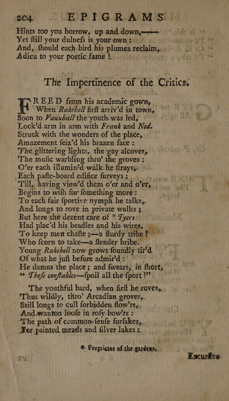 Hints too you borrow, up and downy &gt; chet ab Yet fill your dulnefs is yourown:)./ | bien PT And, fhould each bird his plumes. reclaim. | gi Oo Adieu to your poetic fame | .._. SB! Fite The Tmpertinence of the Critics. REED 2g his academic ‘gown, : When Rakehell firft arriv’d in town, Soon to Vauxhall the’youth was led, Lock’d arm in arm with Frank and Ned. Struck with the wonders of the place, Amazement feiz’d his brazen face : Fhe glittering lights,. the gay alcoves, The mufic warbling thro’ the groves: ©’er each illumin?d walk he ftrays;» _Each pafte-board edifice furveys 5 aR id Till, having view’d them o’er and 0” er, d Begins to with for fomething more: © To each fair {portive nymph he talks, find longs to rove in private walks 5 But here the decent care of * Tyers Had plac’d his beadles and his wires To keep ment chafte ;—a fturdy ‘tribe Who fcorn to take—a flender bribe. Young Rakehell now. grows foundly ia Of what he juft before admir’d : He damns the place ; and fears, in fhort, %* Thefe conftables—f{poil all the {port !” The youthful bard, when firft he rovesy. . Thus wildly, thro’ Arcadian groves, Still longs to cull forbidden flow’rs,, And avanton loofe in rofy bow’rs =: ‘The path of common-fenfe forfakes,.. Bor painted meads and filver lakes :. | ® Propristos cathe ¥ fi: Excurfive.