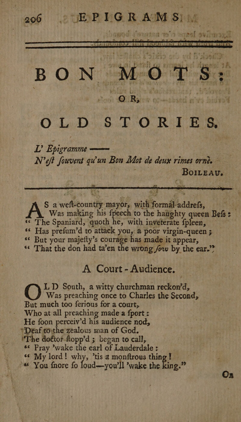 ; he &amp; wikiv it) APO ove DrtiLay entigaler dpe! 9A BON MOT S; ; @ top MilBacre oochied avs bidwy OLD STORTIES, S a weft-countty mayor, with formal addrefs, 2 : Was making his fpeech to the haughty queen Befs = ‘* The Spaniard, quoth he, with inveterate fpleen, — ‘* Has prefum’d to attack you, a poor virgin-queen ; *¢ But your majefty’s courage has made it appear, *«¢ That the don had ta’en the wrong /ow by the ear.”? A Court - Audience. LD South, a witty churchman reckon’d, Was preaching once to Charles the Second, But much too ferious for a court,. . Who at all preaching made a {port : He foon perceiv’d his audience nod, ‘Deaf tothe zealous man of God. The do€tor-ftopp’d ; began to call, ¢¢ Pray ’wake the earl of Lauderdale : | «© My lord! why, ’tisa monftrous thing! *« You fnore fo loud—you’ll ’wake the fing.” On