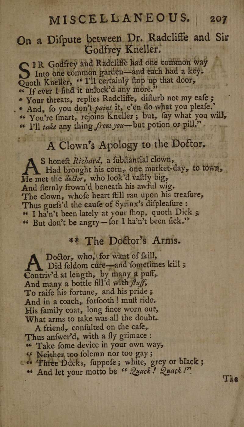 On a Difpute pein Radcliffe and Sir Godfrey Kneller. TR Godley ahd Raddliffe had die conitnon way S Into one eommédn gardeh—and tach had a key. Quoth Keller, «* Pil certainly ftop ‘up that door, « Tf ever T find it tinlock’d ahy more.” © Your threats, replies Radcliffe, difturb not my eafe 5 . * And, fo you don’t paint it, e’en do what you pleafe,’ © You’re fmart, rejoins Kneller; but, fay what you will, * V’ll sate any thing from you—but potion or pill,” ... “A Clown’s Apology to.the Doétor, S honeft Richard, a fabRahtial clown, - \. Had brought his corn,. one market-day, to town, He met the dodtor, who look’d vaitly big, aad And fternly frown’d beneath his awful wig. Fhe clown, whofe heart ftill ran upon his treafure, Thus guefs’d the caufe of Syrinx’s difpleafure ; ¢ J ha’n’t been lately at your fhop, quoth Dick 5, * But don’t be angry—for I ha’n’t been fick.” ** The Doétor’s Arms. Doctor, who, for want of fkill, “\ Did feldom curé—arid fometimes kill 5 €ontriv’d at length, by many a puff, And many a bottle fill’d with fuf, To raife his fortune, and his pride And in a coach,, forfooth ! muft ride. His family coat, long fince worn out, What arms to take was-all the doubt. A friend, confulted on the cafe,. Thus anfwer’d, with a fly grimace : «- 'Take fome device in your own way, f Neither, too folemn nor too gay ; os *Phtee Ducks, fuppofe; white, grey or black ; « And let your motto be ** Quack? Quack !” | The -