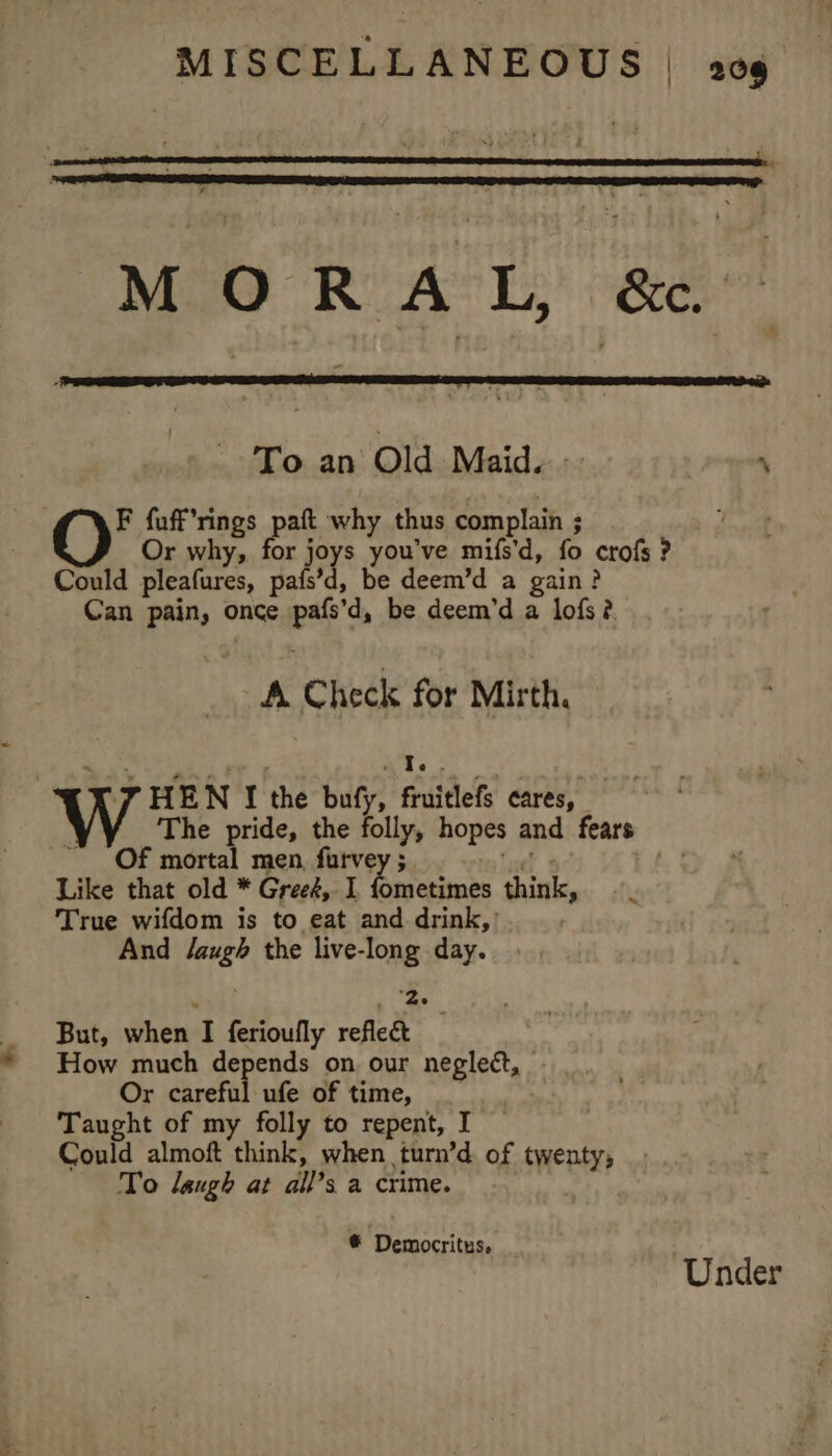 M O RA L, &amp;e. To an Old Maid. :- ‘ F fuff’rings paft why thus complain ; Or why, for joys you've mifs’d, fo crofs ? Could pleafures, pafs’d, be deem’d a gain? Can pain, once pafs’d, be deem’d a lofs?. A Check for Mirth. J HEN I the bufy, fruitlefs cares, | The pride, the folly, hopes and fears OF mortal men, furvey ; fen Voie Like that old * Gree&amp;, I fometimes think, True wifdom is to eat and drink,’ And J/augh the live-long day. ™~ t ey But, when I ferioufly reflect How much depends on our neglett, Or careful ufe of time, _ Taught of my folly to repent, I Could almoft think, when turn’d of twenty, To laugh at all’s a crime. | © Democritus, ‘Under