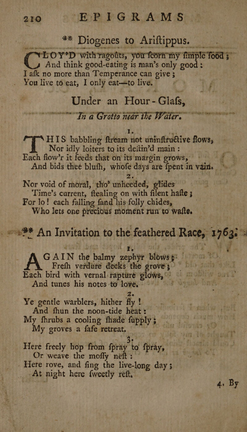 ** Diogenes to Ariftippus. Sa Cr YD ‘with ragotits,” youtcorrmy firiple TO6d 5 And think good-eating is man’s only en I afk no more than Temperance can give ; You live to eat, I only eat—to live. | Under an Hour- Glafs, Tne In a Grotto near the Water. ~~ a HIS babbling fivdarh not uninftructive flows, Nor idly loiters tq its deitin’d main : oy Each flow’r it feeds that on its margin grows, ° ! if And bids thee bluth, aed days are {pent in vain. Nor void of moral, tho” wtitHetlled: glides '‘Time’s current, ‘flealing on with filent hatte 3 For lo! each falling fand his folly chides, Who lets one precious moment rum to waite. . oeS* An Invitation to the feathered Rete 1763 3 AS AIN the balmy sephyt plowog | ah, Frefh verdute decks the grovey&gt; = 9) Each bird with vernal: rapture glows,“ | mosh ys And tunes his notes -to cpu a Ye gentle warblers, hither fly ! And fhun the noon-tide heat : My fhrubs a cooling fhade fupply $ My groves a fafe retreat. Here freely hop from rag to ipray, Or weave the mofly neft . Here rove, and fing the eloda day ; At night here fweetly reft, 4. By