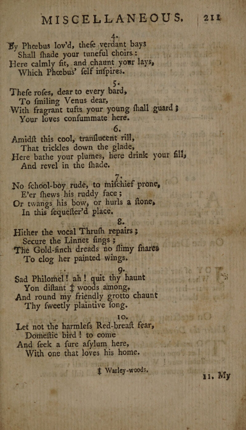 ‘By Pheebus lov’d, thefe pe 2 bays Shall fhade your tuneful choirs: Here calmly fit, and chaunt your lays, Which Phoebus? felf infpires. | 5. Thefe rofes, dear to every bard, To {miling Venus dear, With fragrant tufts your young fhall guard § Your loves confummate here. ) Amidft this cool, tranflucent rill, That trickles down the glade, Here bathe your plumes, here drink your fill, And revel in the fhade. 7 No {chool-boy rudé, ta mifchief prone, Ever fhews his ruddy face ; = Or twangs his bow, or hurls a ftone, In this fequefter’d place. € wn Opti ayes! s - Secure the Linnet fings ; Pe ‘The Gold-finch dreads no flimy fnares To clog her painted wings. Sad Philornel! ah! quit ae haunt Yon diftant f ie among, And round my friendly grotto chaunt Thy fweetly plaintive {fong. | eee TiO Let not the harmlefs Red-breaft fear, Doineftic bitd ! to come ; And feek a fure afylum here, With one that loves his home. { Wasley-woods,