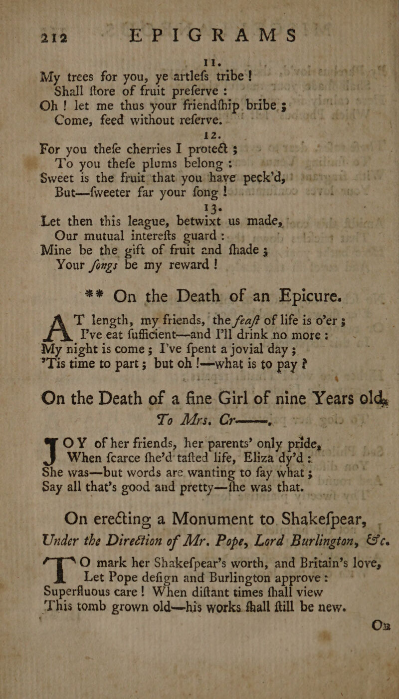 yt 212 © EPTGRAMS My trees for you, ye. artlefs tribe! Shall ftore of fruit preferve : Oh ! let me thus your friendthip. bribe s 3 Come, feed without referve.) ~~ | 12. For you thefe cherries I proteét 5 To you thefe plums belong + Sweet is the fruit that you have perked But—fweeter far your fong! 13- Let then this league, betwixt us made,’ Our mutual interefts guard :. Mine be the gift of fruit and fhade 3 Your fongs be my reward ! ** On the Death of an Epicure. T length, my friends, the feapt of life is o’er 5 I’ve eat fufficient—and I'll drink no more: My night is come ; I’ve {pent a jovial day 5 ?Tis time to part ; but oh PrP bags is to pay? On the Death of a fine Girl of nine Years Old To Mrs. Oy ee 2 OY of her friends, her parents’ only pies When {carce fhe’d tafted life, Eliza dy’d : She was—but words are wanting to fay what ; Say all that’s good and pretty—fhe was that. _ On erecting a Monument to. Shiuatiaad : Under the Direétion of Mr. Pope, Lard Burlington, &amp;c. ‘T O mark her Shakefpear’s worth, and Britain’s love, Let Pope defign and Burlington approve : Superfluous care! When diftant times fhall view +