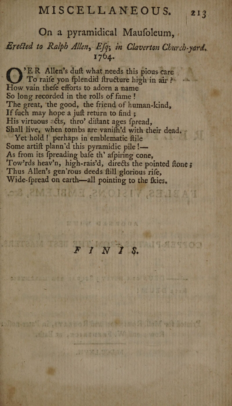 On a pyramidical Maufoleum, . | 1764. ER Allen’s duft what needs this pious. care O To raife yon fplendid ftru€ture high in air ?s -™ » How vain thefe efforts to adorn a name So long recorded in the rolls of fame ! The great, ‘the good, the friend of human-kind, If fuch may hope a juft return to find ; His virtuous 2éts, thro’ diftant ages fpread, Shall live, when tombs are vanifh’d with their dead. - Yet*hold! perhaps in emblematic ftile —- * | Some artift plann’d this pyramidic pile !— As from its {preading bafe th’ afpiring cone, Tow’rds heav’n, high-rais’d, direéts the pointed ftone ; Thus Allen’s gen’rous deeds ftill glorious rife, Wide-fpread on earth—all pointing to the tkies, © | ie i. : FIN? i te