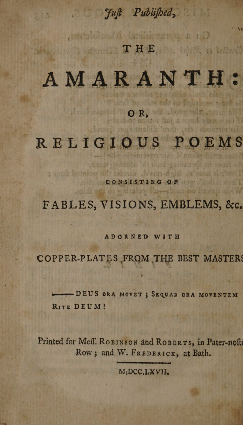 &gt; Fuk Publifoed, ‘4 a * Fu T H E ARANTH: ve A&gt; +2 : -* as © ! OR, fee Th. RELIGIOUS POE MS CONSISTING OF FABLES, YIsIONS, EMBLEMS, Bee, ADORNED WITH COPPER-PLATES FROM THE BEST MASTER: 2 — DEUS ora MovET j SEQUAR ORA MOVENTEM Ritz DEUM! Printed for Meff. Ropinson and Roserts, in Pater-noft Row; and W. Frepericx, at Bath. M;DCC,.LX VIE, 2 &gt; i a eet