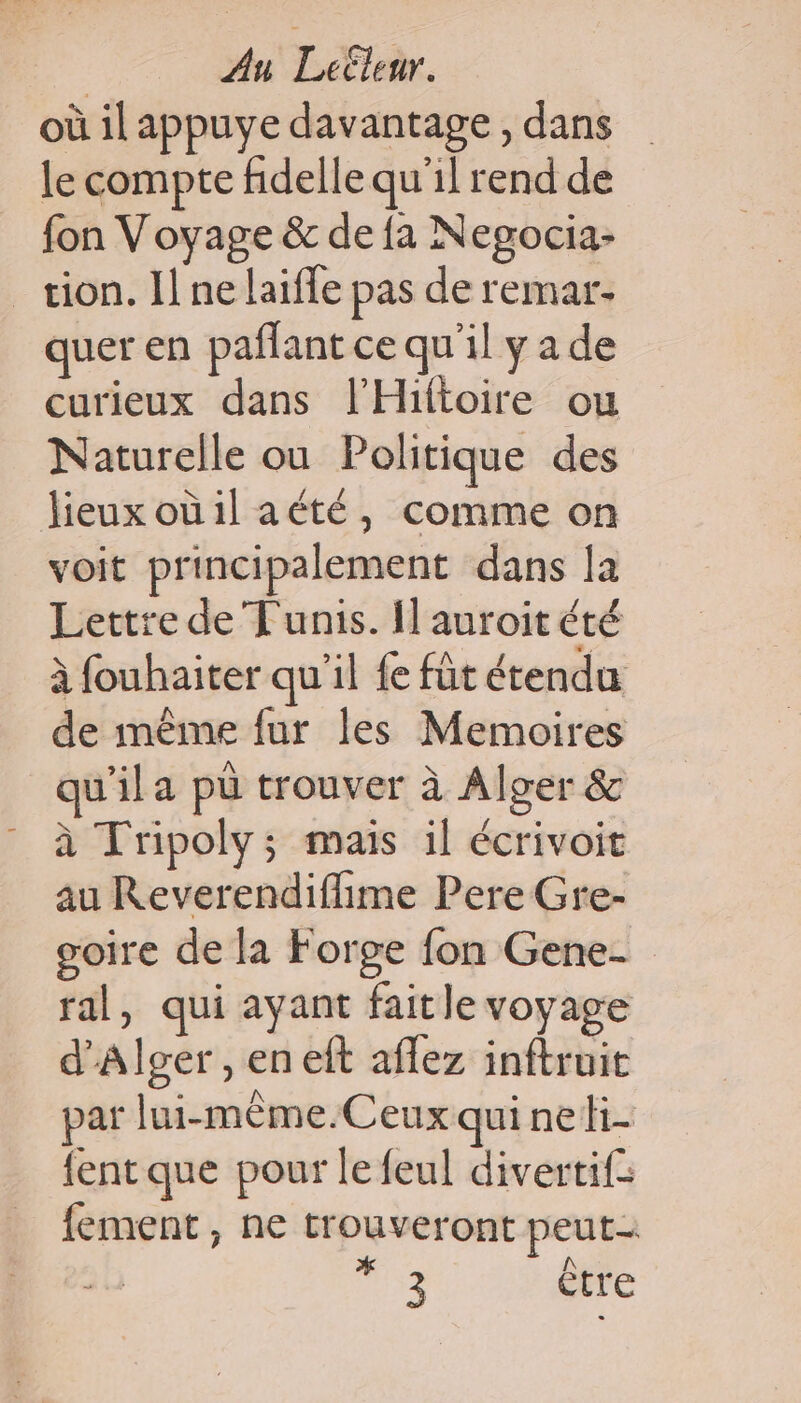 où il appuye davantage, dans le compte fidelle qu'il rend de fon Voyage &amp; de fa Negocia- _œion. I ne laifle pas de remar- quer en paflant ce qu'il y a de curieux dans l'Hiftoire ou Naturelle ou Politique des lieuxoüilaété, comme on voit principalement dans [a Lettre de Tunis. {] auroit été à fouhaiter qu'il {e fût étendu de même fur les Memoires qu'il a pà trouver à Alger &amp; à Tripoly; mais il écrivoit au Reverendiflime Pere Gre- goire de la Forge fon Gene- ral, qui ayant fait le voyage d'Alger , en eft aflez inftruit par lui-mème.Ceux qui neh- {ent que pour le feul divertif: fement, ne trouveront peut- 7 être