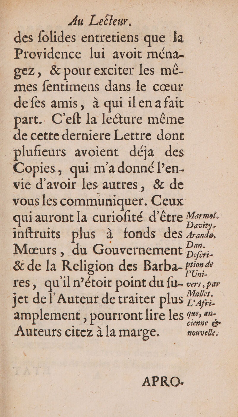 des folides entretiens que la Providence lui avoit ména- | gez, &amp; pour exciter les mè- mes fentimens dans le cœur defes amis, à qui il en a fait part. C’eft la lecture même de cette derniere Lettre dont _plufieurs avoient déja des Copies : qui m'a donné l’en. vie d'avoir les autres, &amp; de vous les communiquer. Ceux qui auront la curiofité d’être se inftruits plus à fonds des Arand. Moœurs, du Gouvernement 27... &amp; de la Religion des Barba- pride res, qu'il n’étoit point du ft- cos, par jet de l’Auteur de traiter plus a prés amplement, pourront lire les er Auteurs citez à la marge. NUE APRO-