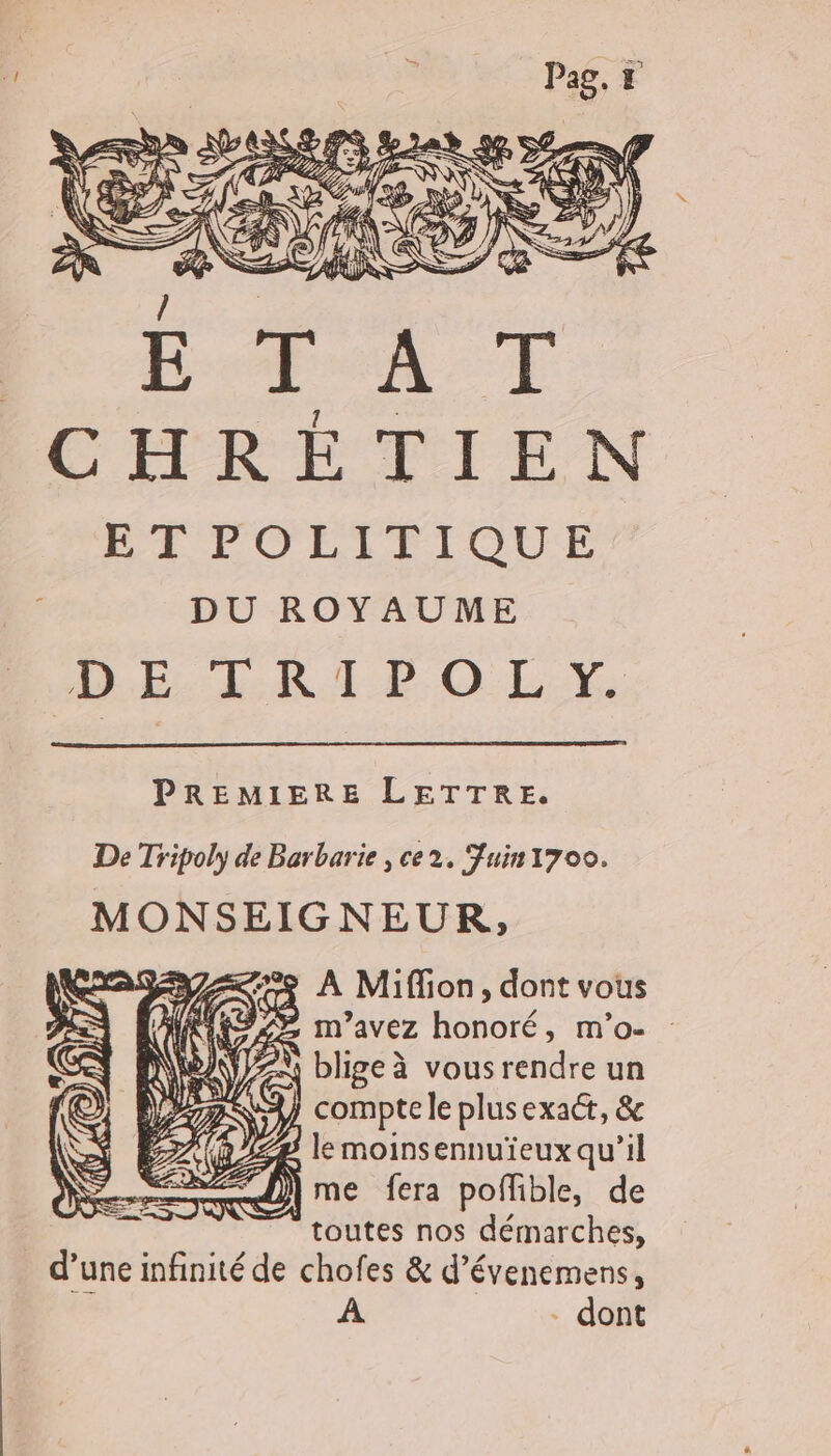 PREMIERE LETTRE. De Tripoly de Barbarie , ce2. Fuin1700. MONSEIGNEUR, À Miffion, dont vous , m'avez honoré, m’o- ZA blige à vous rendre un compte le plusexact, &amp; 271) me fera poffible, de : ” toutes nos démarches, d’une infinité de chofes &amp; d’évenemens, À - dont