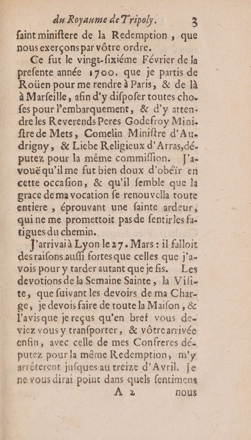 faint miniftere de la Redemption , que nous exerçons par vôtre ordre. Ce fut le vingt-fixiéme Février de la prefente année 1700. que je partis de Roûüen pour me rendre à Paris, &amp; de là à Marfeille, afin d’y difpofer toutes cho. fes pour Pembarquement, &amp; d’y atten- dre les Reverends Peres Godefroy Mini. ftre de Mets, Comelin Miniftre d’Au drigny, &amp; Liebe Religieux d’Arras,dé. putez pour la même commiflion. J’a- vouëqu'’ilme fut bien doux d’obéir en cette occafion, &amp; qu’il femble que la grace de ma vocation fe renouvella toute . entiere , éprouvant une fainte ardeur, quine me promettoit pas de fentirles fa. tigues du chemin. | J'arrivaià Lyon le 27. Mars : il falloir desraifons auf fortesque celles que j'a- vois pour y tarderautant quejefis. Les devotions de la Semaine Sainte, la Vifi- te, que fuivant les devoirs de ma Char- ge, je devois faire de toute la Maifon , &amp; l'avisque jereçus qu’en bref vous de. viez vous y tranfporter, &amp; vôtrearrivée enfin, avec celle de mes Confreres dé. putez pour la même Redemption, m'y arréterent jufques au treize d'Avril, je ne vous dirai point dans quels fentimens | À 2 nous