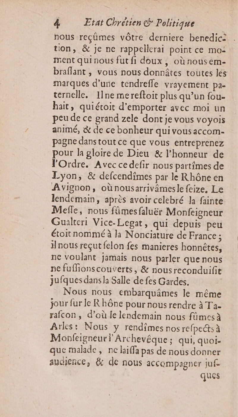 nous reçümes vôtre derniere benedic= tion, &amp; je ne rappellerai point ce mo: ment quinous fut fi doux, où nousem- braflant , vous nous donnâtes toutes lés marques d’une tendrefle vrayement pa- ternelle. 11ne mereftoit plus qu’un fou- hait, quiétoit d’emporter avec moi un peu de ce grand zele dont je vous voyois animé, &amp; de ce bonheur qui vous accom- pagne dans tout ce que vous entreprenez pour la gloire de Dieu &amp; l'honneur de l'Ordre. Avec ce defir nous partfmes de Lyon, &amp; defcendîmes par le Rhône en Avignon, oùnousarrivâmesle feize, Le lendemain, après avoir celebré la fainte Mefle, nous fämesfaluër Monfeigneur Gualteri Vice-Lepat, qui depuis peu étoit nommé à la Nonciature de France ; Hnous reçut felon fes manieres honnêtes, ne voulant jamais nous parler que nous ne fuffionscouverts, &amp; nousreconduifit jufques dans la Salle de fes Gardes. Nous nous embarquâmes le même jour fur le Rhône pour nous rendre à Ta- rafcon, d’où le lendemain nous fûmes à Arles: Nous ÿ rendîmes nos refped: À Monfeigneur Ÿ Archevêque ; qui, quoi- que malade, ne laiffa pas de nous donner audience, &amp; de nous accampagner ju. | ques