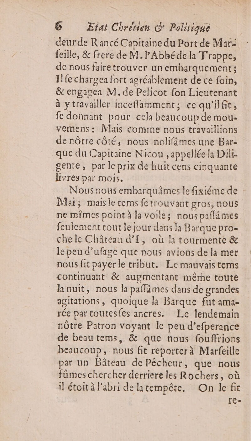 deur de Rancé Capitaine du Port de Mar fille, &amp; frere de M.PAbhéde la T'rappe, de nous fairetrouver un embarquement; Ilfe charge: fort agréablement de ce foin, &amp; engagea M. de Pelicot fon Lieutenant à ytravailler incefflamment; ce qu'ilfit, fe donnant pour cela beaucoup de mou- vemens: Mais comme nous travaillions de nôtre côté, nous nolifâmes une Bar- que du Capitaine Nicou , appelée la Diki- gente, par le prix de huit cens cinquante Livres par mois. Nous nous embarquâmes le fixiéme de Mai; mais le tems fe trouvant gros, nous ne mfmes point à la voile; nouspañlämes feulement tout le jour dans Ja Barque pro- che le Château d’[, où la tourmente &amp; le peu d’ufage que nous avions de la mer nous fit payer le tribut. Le mauvais tems continuant &amp; augmentant mêrhe toute lanuit, nous la paffämes dans de grandes agitations, quoique la Barque fut ama- rée par toutesfes ancres. Le lendemain nôtre Patron voyant le peu d’efperance de beau tems, &amp; que nous fouffrions beaucoup, nous fit reporterà Marfeille par un Bâteau de Pécheur, que nous fûmes chercher derriere les Rochers, où i] étoit à Pabri de latempéte. On le fit [C=