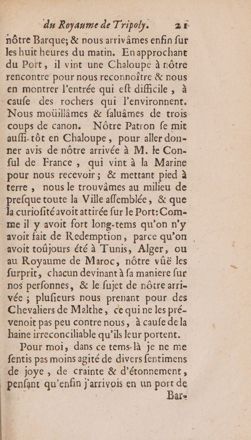 nôtre Barque; &amp; nous arrivâmes enfin fur les huit heures du matin. Enapprochant du Port, il vint une Chaloupe à nôtre rencontre pour nous reconnoitre &amp; nous en montrer l'entrée qui eft difficile , à caufe des rochers qui l’environnent. Nous moiullâmes &amp; faluâmes de trois coups de canon. Nôtre Patron fe mit aufi.tôt en Chaloupe, pour aller don- ner avis de nôtre arrivée à M. ke Con- ful de France , qui vint à la Marine pour nous recevoir; &amp; mettant pied à terre , nous le trouvâmes au milieu de prefque toute la Ville affemblée, &amp; que la curiofitéavoit attirée fur le Port: Com- _meil y avoit fort long-tems qu’on n’y avoit fait de Redemption, parce qu’on, avoit toûjours été à Tunis, Alger, ou au Royaume de Maroc, nôtre vüë les furprit, chacun devinant à fa maniere fur nos perfonnes, &amp; le fujet de nôtre arri- vée ; plufieurs nous prenant pour des Chevaliers de Malthe, ce qui ne les pré. venoit pas peu contre nous, à caufe de la haine irreconciliable qu’ils leur portent. Pour moi, dans ce tems-là je ne me fentis pas moins agité de divers fentimens de joye , de crainte &amp; d’étonnement, _ penfant qu’enfin j'arrivois en un ie de | ie