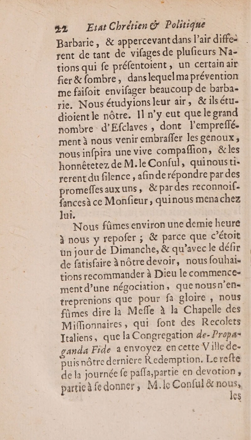 12 #x Etat Chrétien Politique Barbarie, &amp; appercevant dans l’air diffez rent de tant de vifages de plufieurs Na- tions qui fe préfentoient, un certain air er &amp;fombre, danslequelma prévention me faifoit envifager beaucoup de barba- rie. Nous étudyions leur air, &amp;ilsétu- dioient le nôtre. 11 n’y eut que legrand nombre d’Efclaves , dont l’empreffé. ment à nous venir embraffer les genoux, nous infpira une vive compaflion, &amp;les honnêtetez de M. le Conful, quinousti- rerent du filence , afinde répondre par des promeffesauxuns, par des reconnoif- fancesà ce Monfieur, quinous menachez Jui. Nous fâmes environ une demie heure à nous y repofer ; &amp; parce que c’étoit un jour de Dimanche, &amp; qu'avec le défir de fatisfaire ànôtre devoir, nous fouhai« tions recommander à Dieu le commence ment d’une négociation, quenousn'en- treprenions que pour fa gloire , nous fñmes dire la Mefle à la Chapelle des Mifionnaires, qui font des Recolets Italiens, que la Congregation de-Prapas ganda Fide a envoyez en cette Ville de- uisnôtre derniere Redemption. Lerefte de la journée fe paffa,partie en devotion, partie à fe donner, Mc Conful &amp; gs os