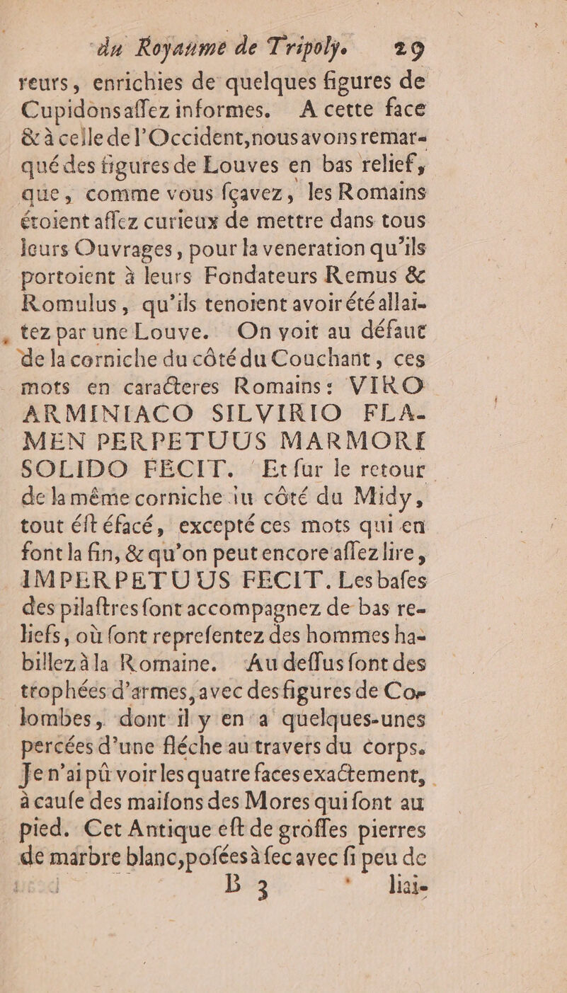 reurs, enrichies de quelques figures de Cupidonsaffez informes. A cette face &amp; à celle de l'Occident,nousavonsremar- quédes figures de Louves en bas relief, que, comme vous fçavez, les Romains étoient aflez curieux de mettre dans tous leurs Ouvrages, pour la veneration qu’ils portoient à leurs Fondateurs Remus &amp; Romulus, qu’ils tenoient avoirétéallar. , tez par une Louve. On voit au défaut ‘de la corniche du côté du Couchant, ces mots en caracteres Romains: VIRO ARMINIACO SILVIRIO FLA- MEN PERPETUUS MARMORE SOLIDO FEÉCIT. Etfur le retour de lamême corniche iu côté du Midy, tout éft éfacé, excepté ces mots qui en font la fin, &amp; qu’on peutencoreaflezlire, IMPERPET U US FECIT. Les bafes des pilaftres font accompagnez de bas re- hefs, où {ont reprefentez des hommes ha= billez à la Rornaine. ‘Au deffus font des trophées d'armes, avec des figures de Cos lombes, dont il y en°a quelques-unes percées d’une fléche au travers du corps. Jen’aipü voir les quatre facesexaétement, à caufe des maifons des Mores quifont au pied. Cet Antique eft de groffes pierres de marbre blanc,pofées à fec avec fi peu de éd B 3 Jia