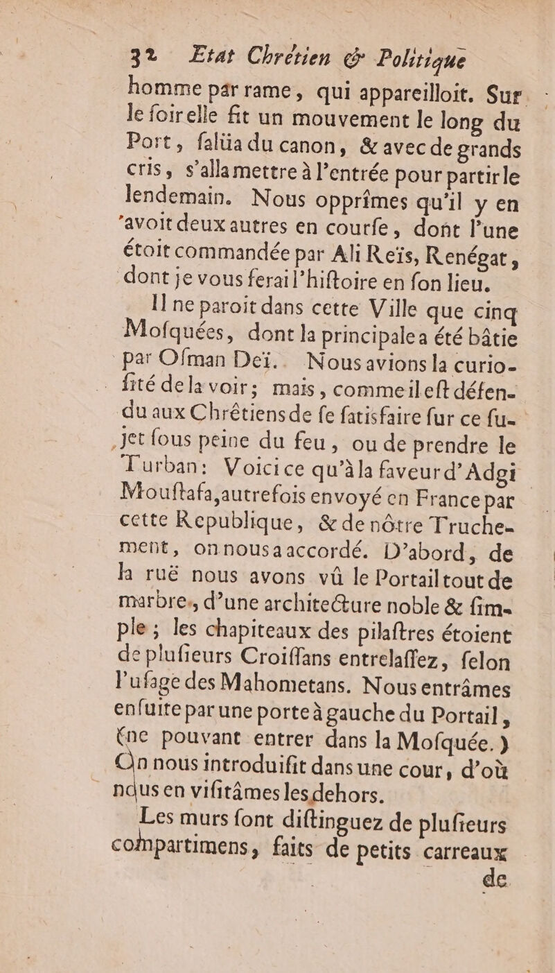 homme par rame, qui appareilloit, Sur le foirelle fit un mouvement le long du Port, falüa du canon, &amp;avecde grands cris, s’alla mettre à l’entrée pour partirle lendemain. Nous opprîmes qu'il yen ‘avoit deux autres en courfe, dont lune était commandée par Ali Reïs, Renégat, dont je vous ferail’hiftoire en fon lieu. I ne paroit dans cette Ville que cinq Mofquées, dont la principale a été bâtie par Ofman Deï.. Nous avions la curio- _fité dela voir; mais, commeileft déten. du aux Chrêtiensde fe fatisfaire fur ce fu. Jet fous peine du feu, ou de prendre le TFurban: Voicice qu’àla faveur d'Adpgi Mouftafa autrefois envoyé en France par cette Republique, &amp; de nôtre Truche- meñt, onnousaaccordé. D'abord, de lh ruë nous avons vû le Portailtout de marbre, d’une archite@ure noble &amp; fim- ple; les chapiteaux des pilaftres étoient de plufieurs Croiffans entrelaffez, felon lufage des Mahometans. Nous entrâmes enfuite par une porte à gauche du Portail, (ne pouvant entrer dans la Mofquée. } An nous introduifit dans une cour, d’où | sh en vifitâmes les dehors. Les murs font diftinguez de plufreurs compartimens, faits de petits Sr €