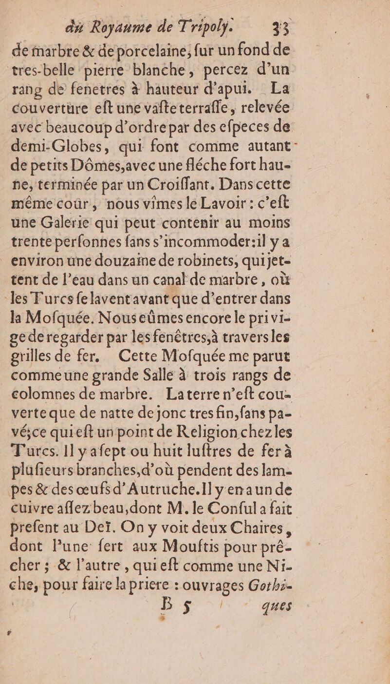 de marbre &amp; de porcelaine, fur un fond de tres-belle pierre blanche, percez d’un rang de fenetres à hauteur d’apui. La couverture eft une vafteterrafle, relevée avec beaucoup d’ordre par des efpeces de demi-Globes, qui font comme autant’ de petits Dômes,avec une fléche fort hau- ne, terminée par un Croiffant. Dans cette même coûr, nous vimes le Lavoir : c’eft une Galerie qui peut contenir au moins trente perfonnes fans s’incommoder:il y a environ une douzaine de robinets, quijet- tent de l’eau dans un canal de marbre, où Jes Furcsfelaventavant que d’entrer dans la Mofquée. Nouseümes encore le privi- ge de regarder par les fenêtres,à traversles grilles de fer. Cette Mofquée me parut commeune grande Salle à trois rangs de colomnes de marbre. Laterren’eft cou- verte que de natte de jonc tres fin, fans pa- vésce quieft un point de Religionchezles Turcs. 11 yafept ou huit luftres de fer à plufieurs branches,d’où pendent des lam- pes &amp; des œufs d’Autruche.ll yenaun de cuivre affez beau,dont M. le Conful a fait prefent au Deï. On y voit deux Chaires, dont lune fert aux Mouftis pour pré- cher ; &amp; l’autre , quieft comme une Ni. che, pour faire la priere : ouvrages Gothi. B$ “1 408