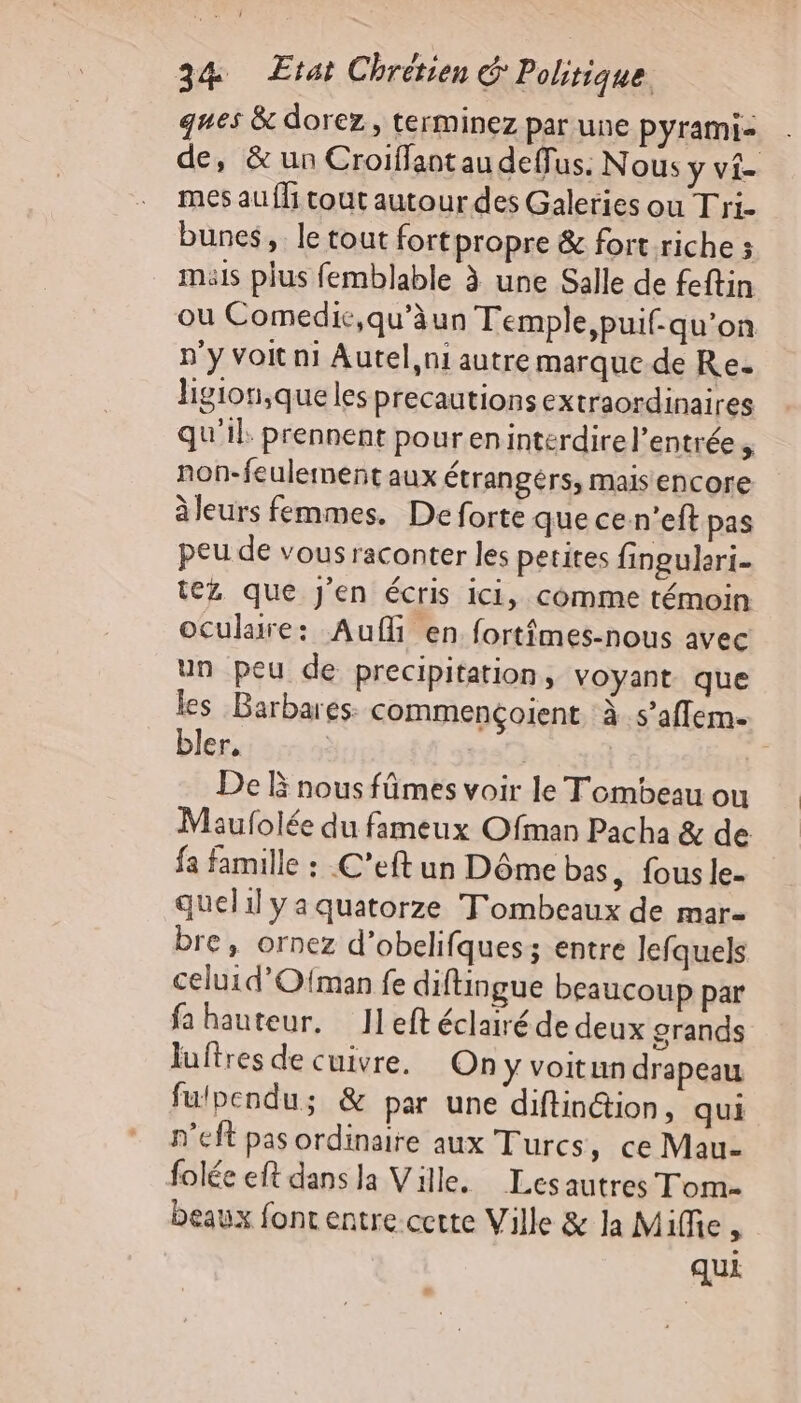 ques &amp; dorez, terminez par une pyrami- de, &amp; un Croiffant au deffus: Nous y vi- mes au {fi tout autour des Galeries ou Tri. bunes, le tout fortpropre &amp; fort riche ; mais plus femblable à une Salle de feftin ou Comedic,qu’äun Temple,puif- qu’on n'y voit ni Autel,ni autre marque de Re. ligion,que les precautions extraordinaires qu'il. prennent poureninterdirel’entrée, non-feulement aux étrangérs, mais encore àleurs femmes. De forte que cesn'eft pas peu de vous raconter les petites fingulari- tez que J'en écris ici, comme témoin oculaire: Auf en fortfmes-nous avec un peu de precipitation, voyant que \ les Barbares: commençolent à.s’affem. bler, | 237 &amp; De Ë nous fûmes voir le Tombeau ou Maufolée du fameux Ofman Pacha &amp; de fa famille : C’eft un Dôme bas , fous le. quel ya quatorze Tombeaux de mar- bre, ornez d'obelifques; entre lefquels celuid’O{man fe diftingue beaucoup par fa hauteur. Ileft éclairé de deux grands Juftres de cuivre. On y voitun drapeau fulbpendu; &amp; par une diftinétion, qui n'eft pas ordinaire aux Turcs, ce Mau- folée eft dans la Ville. Lesautres Tom. beaux font entre certe Ville &amp; la Mile , qui