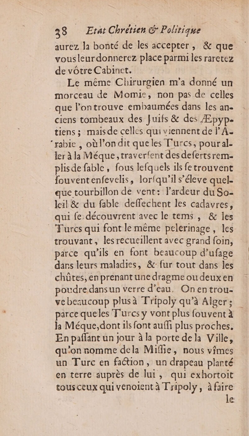 aurez Ja bonté de les accepter, &amp; que vous leur donnerez place parmi les raretez de vôtre Cabinet. Le même Chirurgien m'a donné un morceau de Momie, non pas de celles que l’ontrouve embaumées dans les an- ciens tombeaux des Juifs &amp; des Æpyp. tiens; maisde celles qui viennent de l’A- rabie , où l’ondit que les Turcs, poural- ler à la Méque, traverfent des defertsrem- plisde fable, fous lefquels ils fe trouvent fouventenfevelis, lortqu’il s’éleve quel- que tourbillon de vent: l'ardeur du So- leil &amp; du fable deffechent les cadavres, qui fe découvrent avec le tems , &amp; les Turcs qui font le même pelerinage, les trouvant, les recueillent avec grand foin, parce qu’ils en font beaucoup d’ufage dans leurs maladies, &amp;: fur tout dans les chûtes, en prenant une dragme ou deux en poudre dansun verre d’eau. Onentrou- ve bezucoup plusà Tripoly qu’à Alger: parce queles Turcs y vont plus fouvent à la Méque,dont ils font auffi plus proches. En paffant un jour à la porte dela Ville, qu'on somme dela Mifie, nous vimes un Turc en faction, un drapeau planté en terre auprès de lui, qui exhortoit tousceux qui vénolent à Tripoly, à faire le