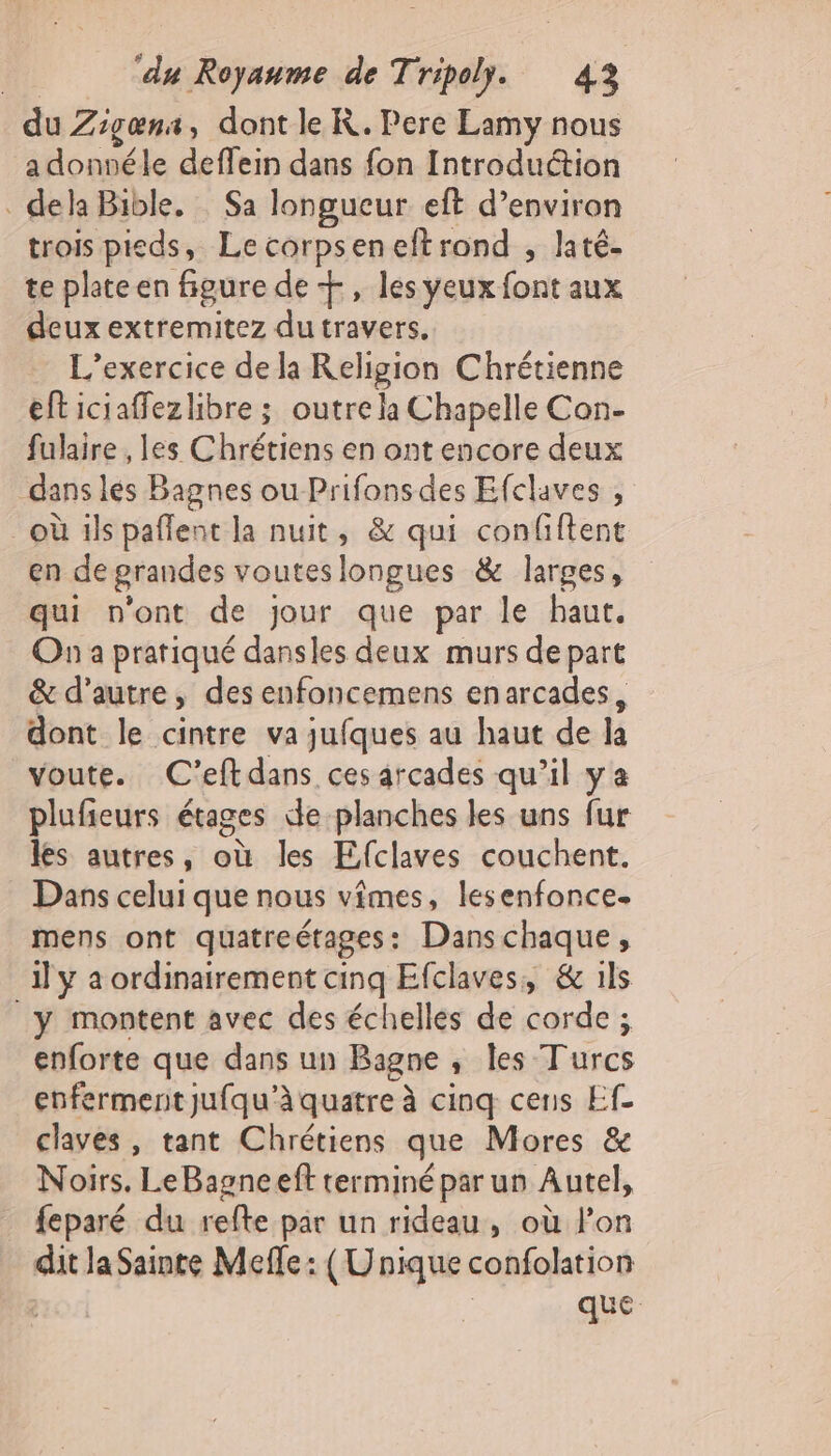 du Zigœæna, dont le R. Pere Lamy nous a donnéle deffein dans fon Introduétion . dela Bible. : Sa longueur eft d’environ trois pieds, Lecorpseneftrond , laté- te plate en figure de +, les yeux font aux deux extremitez du travers. L'exercice de la Religion Chrétienne efticiaffezlibre ; outre la Chapelle Con- fulaire , les Chrétiens en ont encore deux dans lés Bagnes ou Prifons des Efclaves , où ils paflent la nuit, &amp; qui confiftent en de prandes vouteslongues &amp; larges, qui n'ont de jour que par le haut. On a pratiqué dansles deux murs de part &amp; d'autre, des enfoncemens enarcades, dont le cintre va jufques au haut de la voute. C'eftdans ces arcades qu’il ya plufieurs étages de planches les uns fur les autres, où les Efclaves couchent. Dans celui que nous vimes, lesenfonce. mens ont quatreétages: Danschaque, il y a ordinairement cinq Efclaves,, &amp; ils _y montent avec des échelles de corde ; enforte que dans un Bagne , les Turcs enferment jufqu’à quatre à cinq cens Ef- claves, tant Chrétiens que Mores &amp; Noirs. LeBagneeft terminé par un Autel, . feparé du refte par un rideau, où l’on dit la Sainte Meffe : (Unique confolation | que