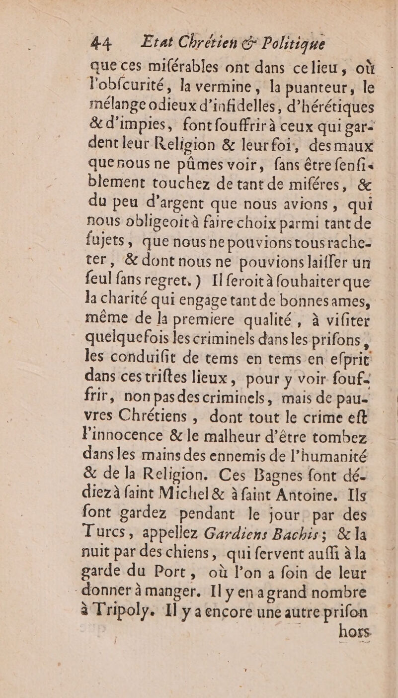 que ces miférables ont dans celieu, où l'obfcurité, la vermine, la puanteur, le mélange odieux d’infidellés, d’hérétiques &amp; d’impies, font fouffrir à ceux qui gar: dent leur Religion &amp; leurfoi, desmaux quenous ne pûmes voir, fans être fenfi« blement touchez de tant de miféres, &amp; du peu d’argent que nous avions, qui nous obligeoit à faire choix parmi tant de fujets, que nousne pouvions tousrache- ter, &amp; dont nous ne pouvions laiffer un feul fans regret, } Il feroità fouhaiterque la charité qui engage tant de bonnesames, même de la premiere qualité, à vifiter quelquefois les criminels dansles prifons, les conduifit de tems en tems en efprit dans cestriftes lieux, pour y voir fouf= frir, non pasdescriminels, mais de pau- vres Chrétiens , dont tout le crime eft l'innocence &amp; le malheur d’être tombez dans les mains des ennemis de l’humanité &amp; de la Religion. Ces Bagnes font dé- diezà faint Michel &amp; à faint Antoine. Ils font gardez pendant le jour, par des Turcs, appellez Gardiens Bachiss &amp;la nuit par des chiens, qui fervent auf à la garde du Port, où l’on a foin de leur donner à manger. Il y en a grand nombre à Tripoly. Il y a encore une autre Fe | OS.