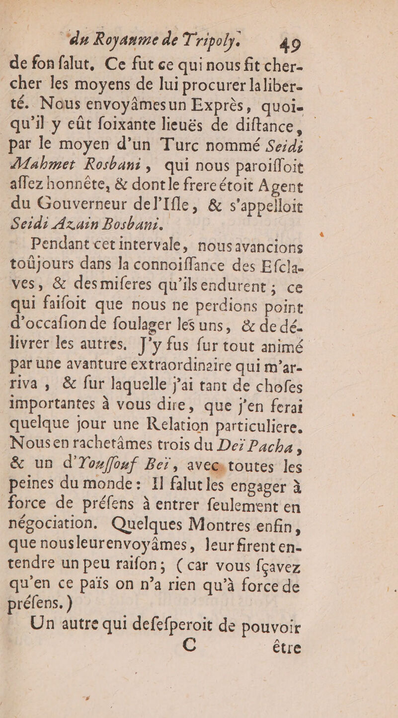 de fon falut, Ce fut ce qui nous fit cher- cher les moyens de lui procurer laliber- té. Nous envoyâmesun Exprès, quoi- qu'il y eût foixante lieuës de diftance, par le moyen d’un Turc nommé Seid; Mahmet Rosbani, qui nous paroifloit affez honnête, &amp; dontle frereétoit Agent du Gouverneur delIfle, &amp; s’appelloit Seidi Azain Bosbans. Pendant cetintervale, nousavancions toüjours dans la connoiffance des Efclau ves, &amp; desmiferes qu'ilsendurent; ce qui faifoit que nous ne perdions point d’occafion de foulager les uns, &amp; de dé. livrer les autres. J'y fus fur tout animé par une avanture extraordinaire qui m’ar- riva ; &amp; fur laquelle j'ai tant de chofes importantes à vous dire, que j'en ferai quelque jour une Relation particuliere, Nousen rachetâmes trois du De; Pacha, &amp; un d'Yofouf Beï, aveætoutes les peines du monde: I] falut les engager à force de préfens à entrer feulement en négociation. Quelques Montres enfin, que nousleurenvoyâmes » leurfirenten- tendre un peu raifon; (car vous fçavez qu'en ce païs on n’a rien qu’à force de préfens. ) … Un autre qui defefperoit de pouvoir C être