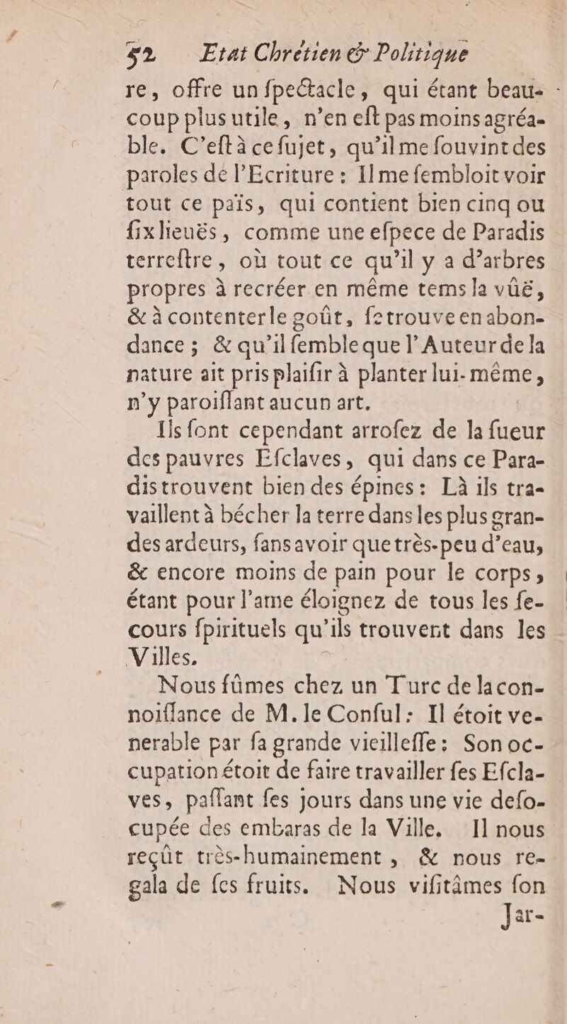 re, offre unfpectacle, qui étant beau: - coupplusutile, n’en eft pas moinsagréa- ble. C’eftà cefujet, qu’ilme fouvintdes paroles dé l’Ecriture : I1me fembloit voir tout ce pais, qui contient bien cinq ou fixhieuës, comme une efpece de Paradis terreftre, où tout ce qu’il y a d’arbres propres à recréer en même tems la vüë, &amp; à contenterle goût, fetrouveenabon- dance ; &amp; qu’il fembleque l’Auteurde la nature ait pris plaifir à planter lui-même, n’y paroiflant aucun art, Ils font cependant arrofez de la fueur des pauvres Efclaves, qui dans ce Para- distrouvent bien des épines: Là ils tra- vaillent à bécher la terre dans les plus gran- des ardeurs, fansavoir quetrès-peu d’eau, &amp; encore moins de pain pour le corps, étant pour l’ame éloignez de tous les fe- cours fpirituels qu'ils trouvent dans les Villes, , Nous fümes chez un Turc de licon- noiflance de M. le Conful: Il étoit ve- nerable par fa grande vicilleffe: Son oc- cupationétoit de faire travailler fes Efcla- ves, paflant fes Jours dans une vie defo- cupée des embaras de la Ville. 11 nous reçût très-humainement , &amp; nous re- gala de fes fruits. Nous vifitimes fon Jar-