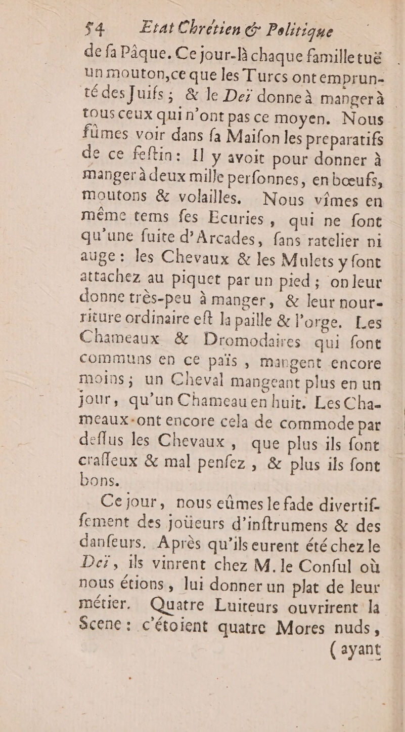 de fa Pique. Ce jour-R chaque familletuë Un Mouton,ce que les Turcs ontemprun- tédes Juifs; &amp; le Dei donne mangerà tous ceux qui n'ont pas ce moyen. Nous fümes voir dans fa Maifon les préparatifs de ce feftin: Il y avoir pour donner à manger à deux mille perfonnes, enbœufs, moutons &amp; volailles. Nous vimes en même tems fes Ecuries » qui ne font qu'une fuite d’Arcades, fans ratelier ni auge: les Chevaux &amp; les Mulets y font attachez au piquet par un pied ; onleur donne très-peu à manger, &amp; leur nour- riture ordinaire eft la paille &amp; l'orge, Les Chameaux &amp; Dromodaires qui font communs en c€ pais , mangent encore moins; un Cheval Mangeant plus en un jour, qu’un Chameauen huit. Les Cha- meaux-ont encore cela de commode par deflus les Chevaux , que plus ils font crafleux &amp; mal penfez, &amp; plus ils font ons. Cejour, nous eûmes le fade divertif. fement des jotieurs d’inftrumens &amp; des danfeurs. Après qu’ils eurent été chez le Deï, ïls vinrent chez M. le Conful où nous étions, lui donnerun plat de leur métier, Quatre Luiteurs ouvrirent la Scenc: c'étoient quatre Mores nuds, (ayant