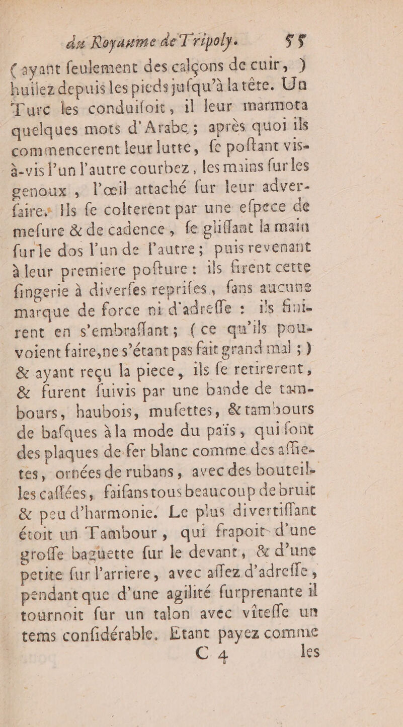 (ayant feulement des calçons de cuir, } huilez depuis les pieds jufqu’à latéte. Un Turc les conduifloit, il leur marmota quelques mots d’Arabe ; après quoi 1ls commencerent leur lutte, fe poftant vis- à-vis l’un l’autre courbez, les mains furles genoux , l'œil attaché fur leur adver- faire Hs fe colterent par une efpece de mefure &amp; de cadence, fe gliffaat la main furle dos l'un de Pautre; puis revenant à leur premiere pofture : ils firent cette fingerie à diverfes repriles, fans aucune marque de force ni d'adreffe : ils fini. rent en s’embraflants (ce qu'ils pou. voient faire,ne s'étant pas fait grand mal ;) &amp; ayant reçu la piece, 1ls fe retirerent, &amp; furent fuivis par une bande de txn- bours, haubois, mufettes, &amp; tamours de bafques à la mode du païs, quifont des plaques de fer blanc comme des affies tes, ornées de rubans, avec des bouteil les caflées, faifanstous beaucoup de bruit &amp; peu d'harmonie. Le plus divertiflanc étoit un Tambour, qui frapoit- d’une groffe baguette fur le devant, &amp; d’une petite fur l'arriere, avec affez d’adrelfe , pendant que d’une agilité furprenante il tournoit fur un talon avec viteffe un tems confidérable, Etant payez comme C 4 les