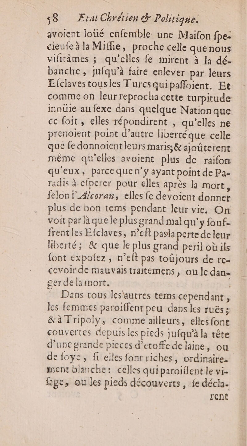 avoient loüé enfemble: une Maifon fpe- cieufe à la Miffie, proche celle quenous vifitâmes ; qu’elles fe mirent à la dé. bauche, jufqu'à faire enlever par leurs Efclavestousles Turcsquipañloient, Et comme on leur reprocha cette turpitude inoüle au fexe dans quelque Nation que ce foit , elles répondirent , qu’elles ne prenoient point d’autre libertéque celle que fe donnoientleurs maris; &amp; ajoûterent même qu'elles avoient plus de raifon qu'eux, parce quen’y ayant point de Pa- radis à efperer pour elles après la mort, felon l4/coran, elles fe devoient donner plus de bon tems pendant leur vie. On voit par à que le plus grand mal qu’y fouf. frentles Efclaves, n’eft pasiaperte de leur liberté; &amp; que le plus grand peril où ils font expofez, n’eft pas toûjours de re- cevoir de mauvais traitemens, ou le dan 2er dela mort. Dans tous les'autres tems cependant, les femmes paroiffent peu dans les ruës : &amp;à Tripoly, comme ailleurs, ellesfont couvertes depuis les pieds jufqu’à la tête d'une grande pieces d’etoffe de laine, ou de foye, fi elles font riches, ordinaire. ment blanche: celles qui paroiflent le vi. fage, ou les pieds découverts, fe décla- rent