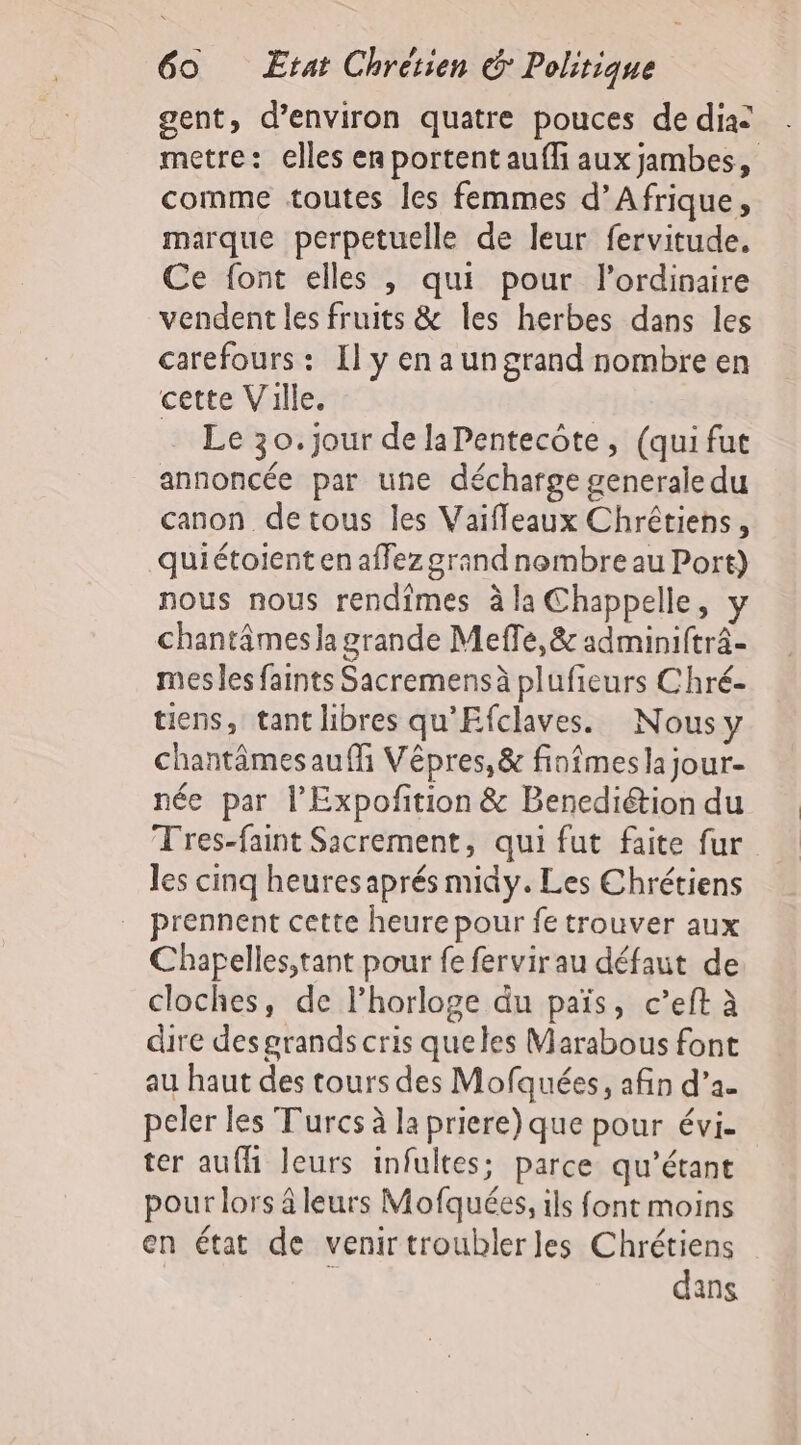 gent, d'environ quatre pouces de dia: metre: elles en portent auffi aux jambes, comme toutes les femmes d'Afrique, marque perpetuelle de leur fervitude. Ce font elles , qui pour l'ordinaire vendent les fruits &amp; les herbes dans les carefours: Il y en a un grand nombre en cette Ville. Le 30.jour delaPentecôte, (qui fut annoncée par une décharge generale du canon detous les Vaiffeaux Chrétiens, quiétoient en affez grand nembre au Port) nous nous rendimes à la Chappelle, y chantâmes la grande Meffe,&amp; adminifträ- mes les faints Sacremensà plufieurs Chré- tiens, tant libres qu'Efclaves. Nousy chantâmes auf Vêpres,&amp; finîmes la jour- née par l’Expofition &amp; Benediétion du Tres-faint Sicrement, qui fut faite fur les cinq heures aprés midy. Les Chrétiens prennent cette heure pour fe trouver aux Chapelles;tant pour fe fervirau défaut de cloches, de lhorloge du païs, c’eft à dire des grands cris queles Marabous font au haut des tours des Mofquées, afin d’a. peler les Turcs à la priere) que pour évi. ter aufh leurs infultes; parce qu’étant pour lors â leurs Mofquées, ils font moins en état de venirtroublerles Chrétiens : dans