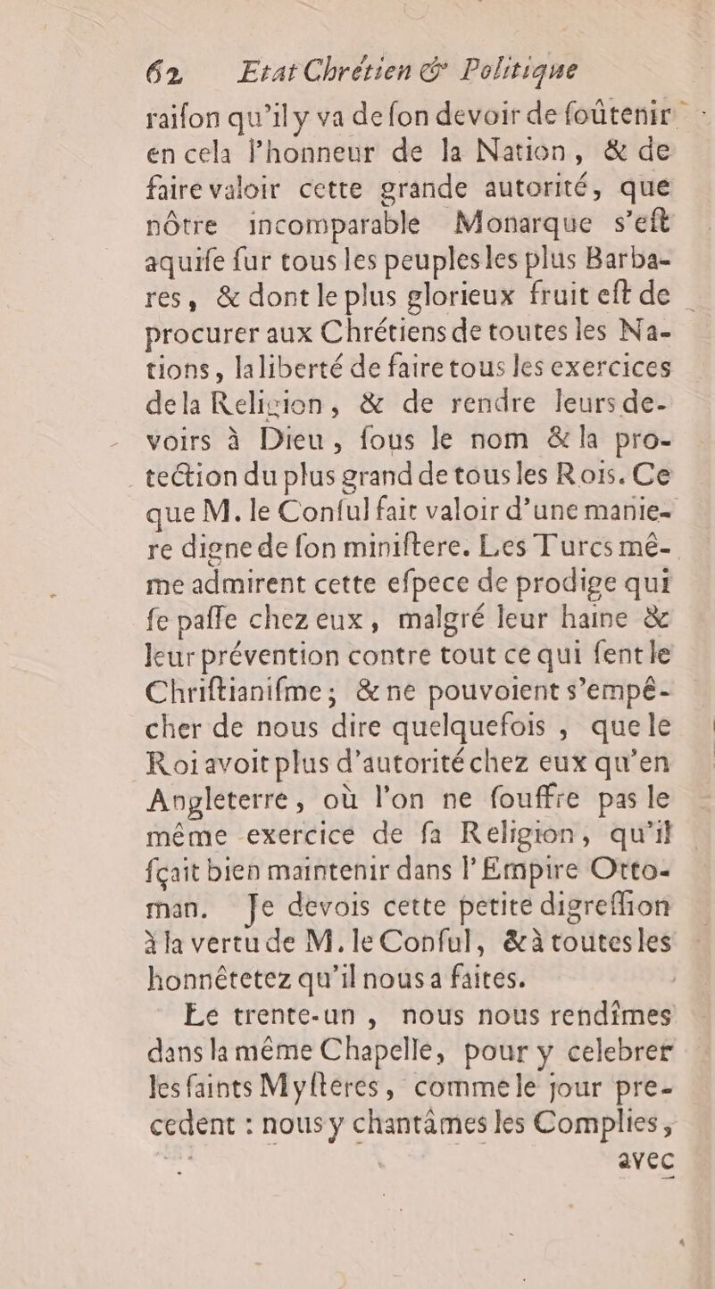 raifon qu’il y va de fon devoir de foûtenir. en cela Phonneur de la Nation, &amp; de faire valoir cette grande autorité, que nôtre incomparable Monarque s’eft aquife fur tous les peuples les plus Barba- res, &amp; dont le plus glorieux fruiteft de procurer aux Chrétiens de toutes les Na- tions, laliberté de faire tous les exercices dela Relivion, &amp; de rendre leurs de- -_ voirs à Dieu, fous le nom &amp; la pro- . teétion du plus grand de tous les Rois. Ce ue M. le Conful fait valoir d’une manie- re digne de fon miniftere. Les Turcs mé- me admirent cette efpece de prodige qui fe pale chezeux, malgré leur haine &amp; leur prévention contre tout ce qui fente Chriftianifme; &amp;ne pouvoient s’empé- cher de nous dire quelquefois , quele Roi avoit plus d'autorité chez eux qu’en Angleterre, où l’on ne fouffre pas le même exercice de fa Religion, qu’il fçait bien maintenir dans l’Empire Otto- man, fe devois cette petite digreffion à la vertu de M. le Conful, &amp;àtoutesles honnétetez qu’il nous a faites. | Ee trente-un , nous nous rendimes dans la même Chapelle, pour y celebrer les faints Myftéres, commele jour pre- cedent : nous y chantâmes les Complies, | | avec