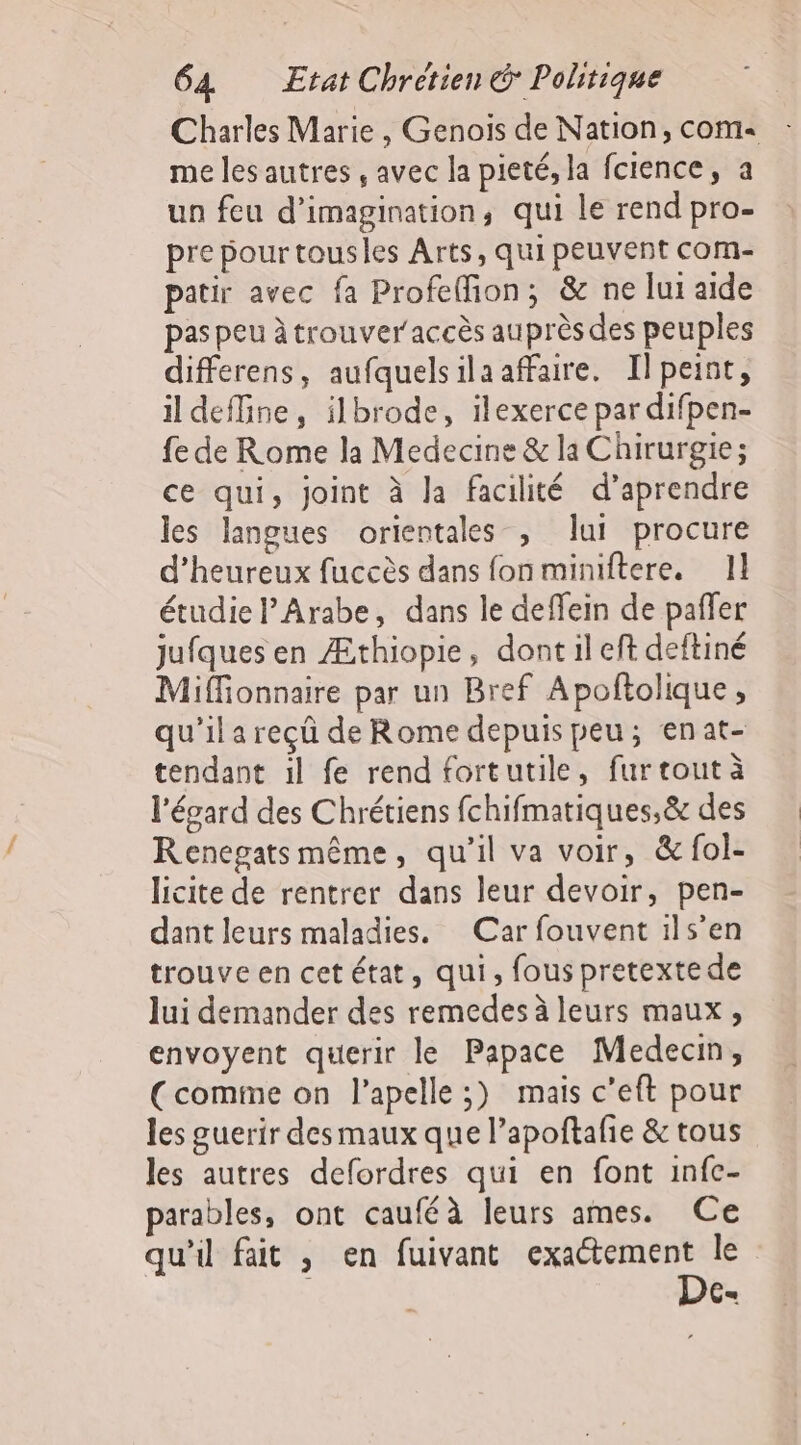 Charles Marie , Genois de Nation, com« me les autres , avec la pieté, la fcience, a un feu d'imagination, qui le rend pro- pre pourtousles Arts, qui peuvent com- patir avec fa Profeffion, &amp; ne lui aide pas peu à trouver accès auprès des peuples differens, aufquelsilaaffaire. Ilpeint, il deMine, ilbrode, ilexerce par difpen- fe de Rome la Medecine &amp; la Chirurgie; ce qui, joint à la facilité d’aprendre les langues orientales , lui procure d’heureux fuccès dans fonminiftere, 1] étudie lArabe, dans le deffein de paffer jufques en Æthiopie, dont il eft deftiné Miffionnaire par un Bref Apofñtolique, qu'il a reçû de Rome depuis peu; enat- tendant il fe rend fortutile, fur tout à l'égard des Chrétiens fchifmatiques,&amp; des Renegats même, qu’il va voir, &amp;fol- licite de rentrer dans leur devoir, pen- dant leurs maladies. Car fouvent ils’en trouve en cet état, qui, fous pretexte de lui demander des remedes à leurs maux, envoyent querir le Papace Medecin, (comime on l’apelle ;) mais c’eft pour les guerir des maux que l’apoftañe &amp; tous les autres defordres qui en font infc- parables, ont cauféà leurs ames. Ce qu'il fait , en fuivant exaétement le De-