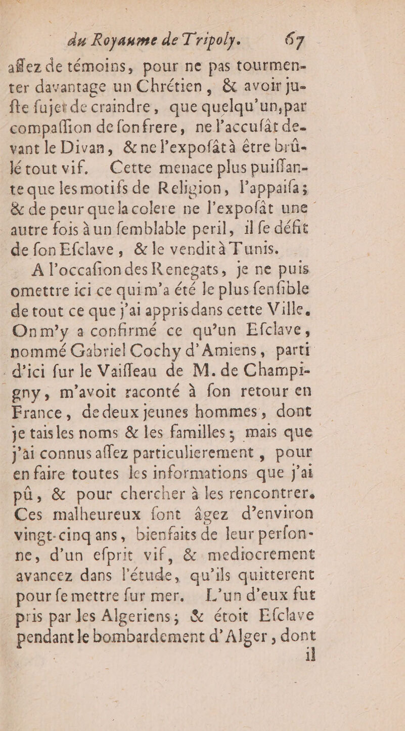 aflez de témoins, pour ne pas tourmen- ter davantage un Chrétien, &amp; avoir ju- fte fujet de craindre, que quelqu’un,par compaffion de fonfrere, ne l’accufat de. vant le Divan, &amp;nel’expofâtà être brû- létout vif. Cette menace plus puiffan- te que lesmotifs de Religion, lappaifa; &amp; de peur quela colere ne l'expofit une autre fois à un femblable peril, 1l fe défit de fon Efclave, &amp; le vendità Tunis. A l’occafiondesRenegats, je ne puis omettre ici ce quim'a été le plus fenfible de tout ce que j'ai apprisdans cette Ville. Onm’y a confirmé ce qu'un Efclave, nommé Gabriel Cochy d'Amiens, partt d'ici fur le Vaifleau de M. de Champi- _gny, m'avoit raconté à fon retour en France, de deux jeunes hommes, dont je taisles noms &amp; les familles; mais que j'ai connus affez particulierement , pour en faire toutes les informations que j'ai pü, &amp; pour chercher à les rencontrer, Ces malheureux font âgez d’environ vingt-cinq ans, bienfaits de leur perfon- ne, d’un efprit vif, &amp; mediocrement avancez dans l'étude, qu’ils quitterent pour fe mettre fur mer. L’un d’eux fut pris par les Algeriens; &amp; étroit Efclave _pendant le bombardement d'Alger , Me 1