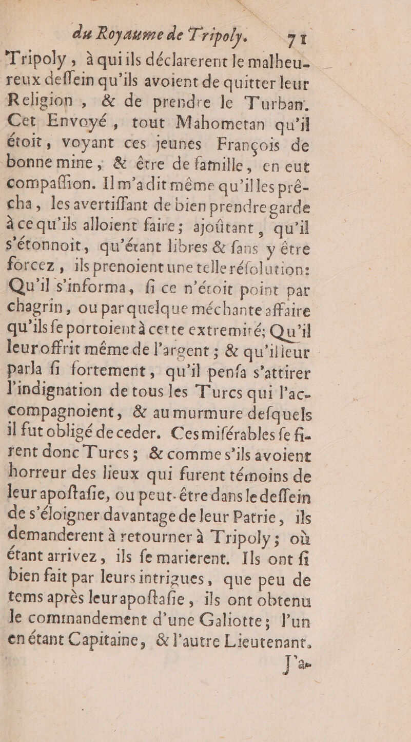 me du Royaume de Tripoly. st. Tripoly, à quiils déclarerent Je malheu- reux deffein qu'ils avoient de quitterleur Religion , &amp; de prendre le Turban. Cet Envoyé, tout Mahometan qu'il étoit, Voyant ces jeunes François de bonne mine ; &amp; être de famille, en eut compaññon. Ilm’adit même qu’illes pré- cha, lesavertiffant de bien prendre garde à ce qu'ils alloient faire; ajoûtant, qu'il s'étonnoit, qu'érant libres &amp; fans y être forcez , ils prenoientune telleréfolution: Qu'il s'informa, fi ce n’écoit point par chagrin, ou par quelque méchante 1ffaire qu'ilsfe portoientà certe extremiré: Qu'il leuroffrit même de l'argent ; &amp; qu'ilieur para fi fortement, qu'il penfa s’attirer l'indignation de tous les Turcs qui lac. compagnoient, &amp; au murmure defquels il fut obligé de ceder. Cesmiférables {e fi- rent donc Turess; &amp; comme s’ils avoient horreur des lieux qui furent témoins de leur apoñtafie, ou peut-être dansledeffein de s'éloigner davantage de leur Patrie, ils demanderent à retourner à Tripoly; où étant arrivez, ils fe marierent. Ils ont fi bien fait par leursintrizues, que peu de terms après leurapoftafie , ils ont obtenu le commandement d’une Galiotte; l’un enétant Capitaine, &amp; l’autre Lieutenant. ] ‘ae