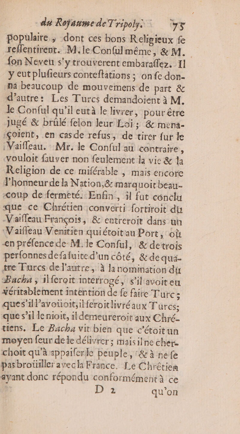 populaire; dont ces bons Religieux fe reffentirent. M.le Confulmême, &amp; M. fon Neveu s'ytrouverent embaraffez. I] y eut plufieurs conteftations ; onfe don- na beaucoup de mouvemens de part &amp; d'autre: Les Turcs demandoient à M. Je Conful qu’il eutà le livrer, pour être Jugé &amp; brûlé felon leur Loi: &amp; mena- iÇoient, en casde refus, de tirer fur le :Vaifleau. Mr. le Conful au contraire ; vouloit fauver non feulement la vie &amp; la Religion de ce miférable | mais encore J’honneurde la Nation, &amp; marquoit beau. &lt;oup de fermeté. Enfa, il fut cénclu que ce Chrétien converti fortiroit du Vaïfleau François, &amp; entreroit dans ui Vaïfleau Venitien quiétoitau Port, où en préfencede-M. le Conful, &amp; detrois perfonnesdefafuite d’un côté, &amp;de qua- tre Turcs de l’autre, À la nomination du Pacha ; 1feroit interrogé, s’il avoiteu xéritablement intention de fe faire Turc : ques’1lavotioit,ilferoitlivréaux Turcs; que s’il le nioit, 1ldemeureroit aux Chré- tiens. Le Bacha vit bien que c’étoitun moyen feur de te délivrer; maisilne cher. choit qu'à appaiferle peuple, &amp;à nefe pasbrotiller avecha France. Le Chrétien ayant donc répondu conformémentà ce