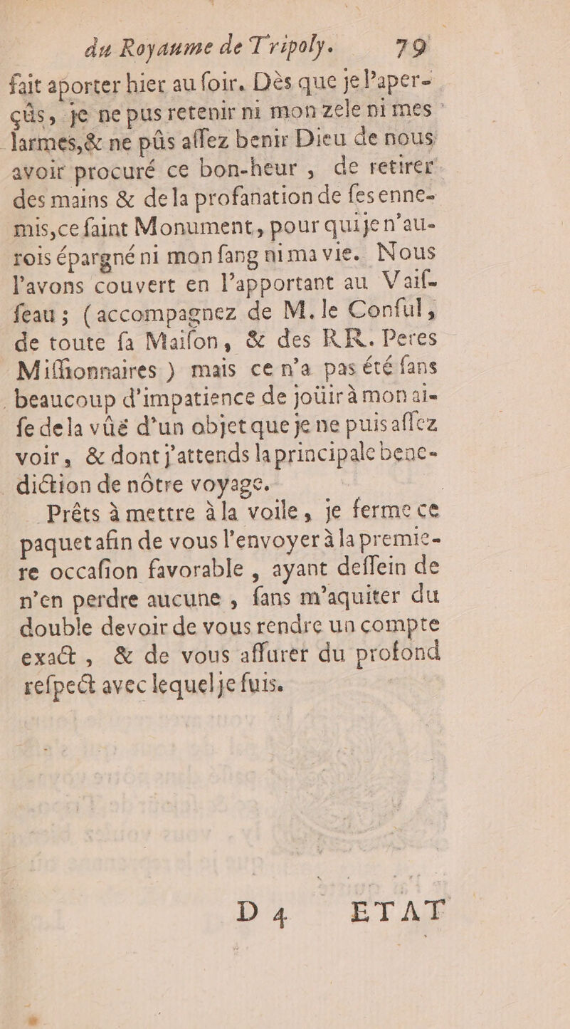 fait aporter hier au foir. Dès que je Paper- çûs, je ne pus retenir ni monzele nimes larmes,&amp; ne pûs allez benir Dieu de nous avoir procuré ce bon-heur , de retirer des mains &amp; de la profanation de fesenne- mis,ce faint Monument, pour quije n’au- rois épargné ni mon fang nima vie. Nous l'avons couvert en lapportant au Vaif feau ; (accompagnez de M. le Conful, de toute fa Maifon, &amp; des RK. Peres Miffionnaires } mais ce n’a pas été fans beaucoup d’impatience de joüir à mon ai- fe dela vûé d’un objet que je ne puisaflez voir, &amp; dont j'attends laprincipale benc- diétion de nôtre voyage. | | Prêts à mettre à la voile, je fermece paquet afin de vous l'envoyer à lapremic- re occafion favorable , ayant deffein de n’en perdre aucune , fans m’aquiter du double devoir de vous rendre un compte exact, &amp; de vous affurer du profond refpe&amp;t avec lequelje fuis. DAT ETAR