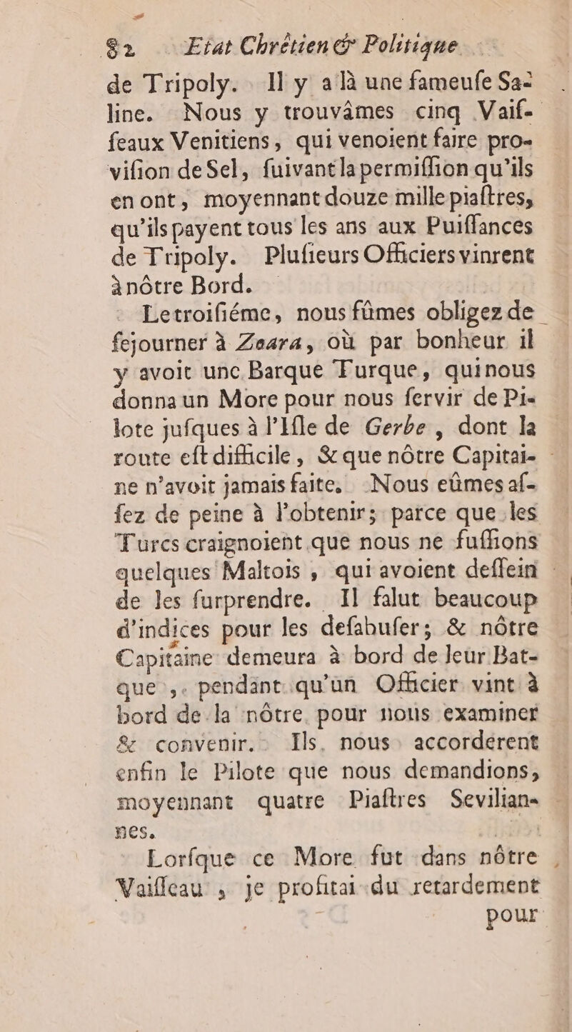  2 Etat Chrétien Politique de Tripoly. Il y a à une fameufe Sa: line. Nous y trouvames cinq Vaif- feaux Venitiens, qui venoient faire pro- vifion deSel, fuivantlapermiffion qu'ils enont, moyennant douze millepiaftres, qu’ils payent tous les ans aux Puiffances de Tripoly. Plufieurs Officiers vinrent ànôtre Bord. Letroifiéme, nous fûmes obligezde fejourner à Zasra, où par bonheur il y avoit unc Barque Furque, quinous donnaun More pour nous fervir de P1- lote jufques à l’Ifle de Gerbe , dont I route eft difficile, &amp;que nôtre Capitai- ne n’avoit jamaisfaite. Nous eûmes af- fez de peine à l'obtenir; parce que les Turcs craignoient que nous ne fuffons quelques Maltois , qui avoient deffein de les furprendre. Il falut beaucoup d'indices pour les defahufer; &amp; nôtre Capitaine demeura à bord de Jeur Bat- que ,. pendant qu'un Ofhcier. vint à bord dela nôtre. pour nous examiner &amp; convenir. Ils, nous: accordérent enfin le Pilote que nous demandions, moyennant quatre Piaftres Sevilian- nes, | Lorfque ce More fut dans nôtre Vailleau , je proftai-du rerardement pour